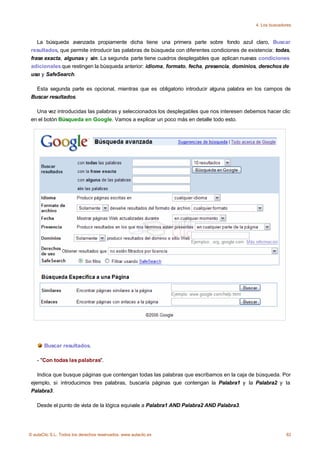 4. Los buscadores



    La búsqueda avanzada propiamente dicha tiene una primera parte sobre fondo azul claro, Buscar
 resultados, que permite introducir las palabras de búsqueda con diferentes condiciones de existencia: todas,
 frase exacta, algunas y sin. La segunda parte tiene cuadros desplegables que aplican nuevas condiciones
 adicionales que restingen la búsqueda anterior: idioma, formato, fecha, presencia, dominios, derechos de
 uso y SafeSearch.

   Esta segunda parte es opcional, mientras que es obligatorio introducir alguna palabra en los campos de
 Buscar resultados.

   Una vez introducidas las palabras y seleccionados los desplegables que nos interesen debemos hacer clic
 en el botón Búsqueda en Google. Vamos a explicar un poco más en detalle todo esto.




       Buscar resultados.

    - "Con todas las palabras".

    Indica que busque páginas que contengan todas las palabras que escribamos en la caja de búsqueda. Por
 ejemplo, si introducimos tres palabras, buscaría páginas que contengan la Palabra1 y la Palabra2 y la
 Palabra3.

    Desde el punto de vista de la lógica equivale a Palabra1 AND Palabra2 AND Palabra3.




© aulaClic S.L. Todos los derechos reservados. www.aulaclic.es                                              82
 