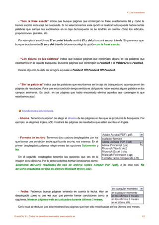 4. Los buscadores



   - "Con la frase exacta" indica que busque páginas que contengan la frase exactamente tal y como la
 hemos escrito en la caja de búsqueda. Si no seleccionamos esta opción al realizar la búsqueda habrá ciertas
 palabras que aunque las escribamos en la caja de búsqueda no se tendrán en cuenta, como los artículos,
 preposiciones, plurales, etc.

   Por ejemplo si escribimos El arco del triunfo omitirá El y del y buscará arco y triunfo. Si queremos que
 busque exactamente El arco del triunfo deberemos elegir la opción con la frase exacta.




   - "Con alguna de las palabras" indica que busque páginas que contengan alguna de las palabras que
 escribamos en la caja de búsqueda. Buscaría páginas que contengan la Palabra1 o la Palabra2 o la Palabra3.

    Desde el punto de vista de la lógica equivale a Palabra1 OR Palabra2 OR Palabra3.




   - "Sin las palabras" indica que las palabras que escribamos en la caja de búsqueda no aparezcan en las
 páginas de resultados. Para que esta condición tenga sentido es obligatorio haber escrito alguna palabra en los
 campos anteriores. Es decir, en las páginas que había encontrado elimina aquellas que contengan lo que
 escribamos aquí.




       Condiciones adicionales.

    - Idioma. Tenemos la opción de elegir el idioma de las páginas en las que se producirá la búsqueda. Por
 ejemplo, si elegimos Inglés, sólo mostrará las páginas de resultados que estén escritas en Inglés.




    - Formato de archivo. Tenemos dos cuadros desplegables con los
 que formar una condición sobre qué tipo de archivo nos interesa. En el
 primer desplegable podemos elegir entres las opciones Solamente y
 No.

   En el segundo desplegable tenemos las opciones que ves en la
 imagen de la derecha. Por lo tanto podemos formar condiciones como:
 Solamente devuelve resultados del tipo de archivo Adobe Acrobat PDF (.pdf), o de este tipo, No
 devuelve resultados del tipo de archivo Microsoft Word (.doc).




    - Fecha. Podemos buscar páginas teniendo en cuenta la fecha. Hay un
 desplegable como el que ves aquí que permite formar condiciones como la
 siguiente, Mostrar páginas web actualizadas durante últimos 3 meses.

    De lo cual se deduce que sólo mostrará las páginas que han sido modificadas en los últimos tres meses.


© aulaClic S.L. Todos los derechos reservados. www.aulaclic.es                                                 83
 
