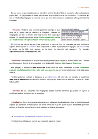 4. Los buscadores



   Lo que ocurre es que no sabemos muy bien cómo obtiene Google el dato de cuándo ha sido modificada una
 página web. Las páginas web no tienen porqué llevar la fecha en la que se han modificado. Quizás cada vez
 que su robot visita una página la compara con la que tiene almacenada en su base de datos y detecta si ha
 cambiado.




   - Presencia. Mediante esta condición podemos restringir en qué
 parte de la página web se realizará la búsqueda. Tenemos el
 desplegable que ves a la derecha para elegir la parte de la página que
 quieras. Por ejemplo, podríamos buscar Producir resultados en los
 que mis términos estén presentes en el título de la página.

    El título de una página web es lo que aparece en la barra de título del navegador que esta en la parte
 superior del navegador. El contenido de la página web se refiere al propio texto de la página. La dirección de
 la página es la URL que aparece en la barra de dirección del navegador. Por ejemplo,
 http://www.aulaclic.es/Internet/index.htm.




   - Dominios. Esta condición es muy útil porque nos permite buscar sólo en un dominio o sitio web. También
 permite excluir un dominio de la búsqueda si en el desplegable elegimos No en lugar de Solamente.

   Por ejemplo, si escribimos www.aulaclic.es en el cuadro de texto, formaremos la frase: Sólamente
 producir resultados del dominio o sitio web www.aulaclic.es, con lo cual sólo buscará en la páginas de
 aulaClic.

    También podemos restringir la búsqueda a un subdominio del sitio web, por ejemplo, si escribimos
 www.aulaclic.es/word2003 en el cuadro de texto, sólo buscará en el curso de word2003 de aulaClic, no en
 todo aulaClic.




   - Derechos de uso. Utilizando este desplegable podrás encontrar contenido que pueda ser copiado o
 modificado, incluso sin ningún tipo de restricción.




   - SafeSearch. Como vimos en apartados anteriores utiliza este desplegable para filtrar el contenido sexual
 explícto que aparecerá en la búsqueda. De todas formas es muy raro que si buscas manzanas aparezcan
 páginas no desedas, así que la mayoría de las veces no debería preocuparte.




       Visualización resultados de búsqueda avanzada.

    Introducimos una búsqueda como la que muestra la siguiente imagen.




© aulaClic S.L. Todos los derechos reservados. www.aulaclic.es                                                84
 