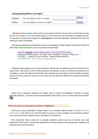 4. Los buscadores




   - Similares. Como el propio nombre indica, busca páginas similares a la que hemos introducido en la caja
 de texto. El concepto similar que emplea Google no lo conocemos pero los resultados son bastante buenos.
 Por ejemplo, si introducimos la página de www.elpais.es y utilizamos similares, obtendremos una lista de
 periódicos o diarios importantes.

    Cada vez que realizamos una búsqueda normal, en los resultados, también aparece esta opción al final de la
 última línea, Páginas similares, como se puede ver en esta imagen.




   - Enlaces. Busca páginas que contengan enlaces o hipervínculos a la página que hemos introducido en la
 caja de texto. Esta opción es útil en varias situaciones, por ejemplo, nos da una medida de la importancia de
 una página, cuantas más páginas la referencien más importante será esa página. Si hemos subido una página
 propia a Internet y queremos contactar con los sitios que nos referencian también nos servirá esta búsqueda
 de enlaces.




   Hemos visto la búsqueda avanzada con Google, pero la mayoría de buscadores incorporan su propia
 búsqueda avanzada. Si quieres ver la búqueda avanzada del buscador Alltheweb visita este tema avanzado
     .



Cómo funciona un buscador por dentro. PageRank

    Ahora que ya hemos aprendido el manejo básico de un buscador podemos entrar a ver cómo funciona
 internamente. Sólo veremos los conceptos básicos ya que es un tema complejo y los buscadores tampoco
 dan mucha información al respecto para no dar pistas a la competencia.

   Para comprender mejor la tarea de un buscador pensemos primero qué hay en Internet, como está
 organizada la información. A continuación hablaremos de la propia estructura del buscador para adaptarse a la
 estructura de los datos de Internet.




© aulaClic S.L. Todos los derechos reservados. www.aulaclic.es                                               86
 