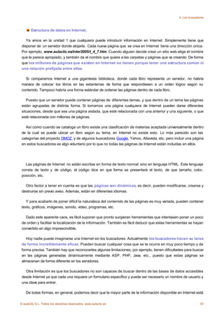 4. Los buscadores



       Estructura de datos en Internet.

    Ya vimos en la unidad 1 que cualquiera puede introducir información en Internet. Simplemente tiene que
 disponer de un servidor donde alojarla. Cada nueva página que se crea en Internet tiene una dirección única.
 Por ejemplo, www.aulaclic.es/inter2005/t_4_7.htm. Cuando alguien decide crear un sitio web elige el nombre
 que le parece apropiado, y también da el nombre que quiere a las carpetas y páginas que va creando. De forma
 que los millones de páginas que existen en Internet no tienen porque tener una estructura común ni
 una relación prefijada entre ellas.

   Si comparamos Internet a una gigantesta biblioteca, donde cada libro representa un servidor, no habría
 manera de colocar los libros en las estanterías de forma que respondiesen a un orden lógico según su
 contenido. Tampoco habría una forma estándar de ordenar las páginas dentro de cada libro.

    Puesto que un servidor puede contener páginas de diferentes temas, y que dentro de un tema las páginas
 están agrupadas de distinta forma. Si tomamos una página cualquiera de Internet pueden darse diferentes
 situaciones, desde que sea una página aislada, que esté relacionada con una anterior y una siguiente, o que
 esté relacionada con millones de páginas.

   Así como cuando se cataloga un libro existe una clasificación de materias aceptada universalmente dentro
 de la cual se puede ubicar un libro según su tema, en Internet no existe esto. Lo más parecido son las
 categorías del proyecto DMOZ, y de algunos buscadores Google, Yahoo, Altavista, etc, pero incluir una página
 en estos buscadores es algo voluntario por lo que no todas las páginas de Internet están incluidas en ellos.




   Las páginas de Internet no están escritas en forma de texto normal sino en lenguaje HTML. Este lenguaje
 consta de texto y de código, el código dice en que forma se presentará el texto, de que tamaño, color,
 posición, etc.

   Otro factor a tener en cuenta es que las páginas son dinámicas, es decir, pueden modificarse, crearse y
 destruirse sin previo aviso. Además, están en diferentes idiomas.

    Y para acabarlo de poner dificil la naturaleza del contenido de las páginas es muy variada, pueden contener
 texto, gráficos, imágenes, sonido, vídeo, programas, etc.

   Dado este aparente caos, es fácil suponer que pronto surgieran herramientas que intentasen poner un poco
 de orden y facilitar la localización de la información. También es fácil deducir que estas herramientas se hayan
 convertido en algo imprescindible.

    Hoy nadie puede imaginarse una Internet sin los buscadores. Actualmente los buscadores hacen su tarea
 de forma increiblemente eficaz. Pueden buscar cualquier cosa que se te ocurra en muy poco tiempo y de
 forma precisa. También hay que reconocerles algunas limitaciones, por ejemplo, tienen dificultades para buscar
 en las páginas generadas dinámicamente mediante ASP, PHP, Java, etc., puesto que estas páginas se
 almacenan de forma diferente en los servidores.

   Otra limitación es que los buscadores no son capaces de buscar dentro de las bases de datos accesibles
 desde Internet ya que cada una requiere un formulario específico y puede ser necesario un nombre de usuario y
 una clave para entrar.

    De todas formas, en general, podemos decir que la mayor parte de la información disponible en Internet está

© aulaClic S.L. Todos los derechos reservados. www.aulaclic.es                                                  87
 