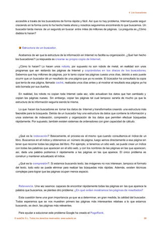 4. Los buscadores



 accesible a través de los buscadores de forma rápida y fácil. Así que no hay problema, Internet puede seguir
 creciendo en la forma como lo ha hecho hasta ahora y nosotros seguiremos encontrando lo que buscamos. Un
 buscador tarda menos de un segundo en buscar entre miles de millones de páginas. La pregunta es ¿Cómo
 diablos lo hacen?




       Estructura de un buscador.

    Acabamos de ver que la estructura de la información en Internet no facilita su organización. ¿Qué han hecho
 los buscadores? La respuesta es crearse su propia copia de Internet.

    ¿Cómo lo hacen? Lo hacen unos robots, por supuesto no son robots de metal, en realidad son unos
 programas que van visitando las páginas de Internet y copiándolas en los discos de los buscadores.
 Sabemos que hay millones de páginas, por lo tanto copiar las páginas cuesta unos días, debido a esto puede
 ocurrir que un buscador dé un resultado de una página que ya no existe. El búscador ha consultado la copia
 que tenía de esa página, llamada caché, realizada unos días antes y al mostrar el resultado esa página ya ha
 sido borrada por sus dueños.

   En realidad, los robots no copian toda Internet cada vez, sólo actualizan los datos que han cambiado y
 copian las páginas nuevas. Sin embargo, copiar las páginas tal cual tampoco serviría de mucho ya que la
 estructura de la información seguiría siendo la misma.

    Lo que hacen los buscadores es tomar los datos de Internet y transformarlos creando una estructura más
 favorable para la búsqueda. Detrás de un buscador hay una estructura de datos que contiene la información y
 unos sistemas de indexación, compresión y organización de los datos que permiten efectuar búsquedas
 rápidamente. Por supuesto, también existen sistemas de ordenadores con gran capacidad de cálculo.




    ¿Qué es la indexación? Básicamente, el proceso es el mismo que cuando consultamos el índice de un
 libro. Buscamos en el índice y obtenemos un número de página, luego vamos directamente a esa página sin
 tener que recorrer todas las páginas del libro. Por ejemplo, si tenemos un sitio web, se puede crear un índice
 con todas las palabras que aparecen en el sitio web, y con los nombres de las páginas en las que aparecen;
 así, dada una palabra podremos ir rápidamente a las páginas en las que aparece. El único problema es
 construir y mantener actualizado el índice.

   ¿Qué es la compresión?. Si estamos buscando texto, las imágenes no nos interesan, tampoco el formato
 del texto, todo esto se puede eliminar para realizar las búsquedas más rápidas. Además, existen técnicas
 complejas para lograr que las páginas ocupen menos espacio.




   Relevancia. Una vez seamos capaces de encontrar rápidamente todas las páginas en las que aparece la
 palabra que buscamos, se plantea otro problema: ¿En qué orden mostramos las páginas de resultados?

   Esta cuestión tiene una gran importancia ya que va a determinar, en gran medida, la calidad del buscador.
 Todos esperamos que se nos muestren primero las páginas más interesantes relativas a lo que estamos
 buscando, es decir, las páginas más relevantes.

    Para ayudar a solucionar este problema Google ha creado el PageRank.
© aulaClic S.L. Todos los derechos reservados. www.aulaclic.es                                                88
 
