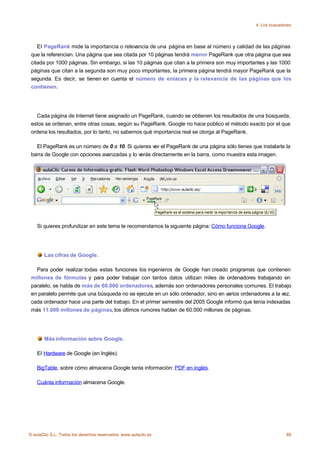 4. Los buscadores




    El PageRank mide la importancia o relevancia de una página en base al número y calidad de las páginas
 que la referencian. Una página que sea citada por 10 páginas tendrá menor PageRank que otra página que sea
 citada por 1000 páginas. Sin embargo, si las 10 páginas que citan a la primera son muy importantes y las 1000
 páginas que citan a la segunda son muy poco importantes, la primera página tendrá mayor PageRank que la
 segunda. Es decir, se tienen en cuenta el número de enlaces y la relevancia de las páginas que los
 contienen.




   Cada página de Internet tiene asignado un PageRank, cuando se obtienen los resultados de una búsqueda,
 estos se ordenan, entre otras cosas, según su PageRank. Google no hace público el método exacto por el que
 ordena los resultados, por lo tanto, no sabemos qué importancia real se otorga al PageRank.

   El PageRank es un número de 0 a 10. Si quieres ver el PageRank de una página sólo tienes que instalarte la
 barra de Google con opciones avanzadas y lo verás directamente en la barra, como muestra esta imagen.




    Si quieres profundizar en este tema te recomendamos la siguiente página: Cómo funciona Google.




       Las cifras de Google.

   Para poder realizar todas estas funciones los ingenieros de Google han creado programas que contienen
 millones de fórmulas y para poder trabajar con tantos datos utilizan miles de ordenadores trabajando en
 paralelo, se habla de más de 60.000 ordenadores, además son ordenadores personales comunes. El trabajo
 en paralelo permite que una búsqueda no se ejecute en un sólo ordenador, sino en varios ordenadores a la vez,
 cada ordenador hace una parte del trabajo. En el primer semestre del 2005 Google informó que tenía indexadas
 más 11.000 millones de páginas, los últimos rumores hablan de 60.000 millones de páginas.




       Más información sobre Google.

    El Hardware de Google (en Inglés).

    BigTable, sobre cómo almacena Google tanta información: PDF en inglés.

    Cuánta información almacena Google.




© aulaClic S.L. Todos los derechos reservados. www.aulaclic.es                                               89
 