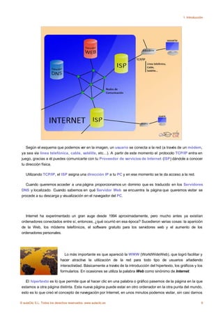 1. Introducción




    Según el esquema que podemos ver en la imagen, un usuario se conecta a la red (a través de un módem,
 ya sea vía línea telefónica, cable, satélite, etc...). A partir de este momento el protocolo TCP/IP entra en
 juego, gracias a él puedes comunicarte con tu Proveedor de servicios de Internet (ISP) dándole a conocer
 tu dirección física.

    Utilizando TCP/IP, el ISP asigna una dirección IP a tu PC y en ese momento se te da acceso a la red.

   Cuando queremos acceder a una página proporcionamos un dominio que es traducido en los Servidores
 DNS y localizado. Cuando sabemos en qué Servidor Web se encuentra la página que queremos visitar se
 procede a su descarga y visualización en el navegador del PC.




    Internet ha experimentado un gran auge desde 1994 aproximadamente, pero mucho antes ya existían
 ordenadores conectados entre sí, entonces, ¿qué ocurrió en esa época? Sucedieron varias cosas: la aparición
 de la Web, los módems telefónicos, el software gratuito para los servidores web y el aumento de los
 ordenadores personales.




                                Lo más importante es que apareció la WWW (WorldWideWeb), que logró facilitar y
                             hacer atractiva la utilización de la red para todo tipo de usuarios añadiendo
                             interactividad. Básicamente a través de la introducción del hipertexto, los gráficos y los
                             formularios. En ocasiones se utiliza la palabra Web como sinónimo de Internet.

   El hipertexto es lo que permite que al hacer clic en una palabra o gráfico pasemos de la página en la que
 estamos a otra página distinta. Esta nueva página puede estar en otro ordenador en la otra punta del mundo,
 esto es lo que creó el concepto de navegación por Internet, en unos minutos podemos visitar, sin casi darnos

© aulaClic S.L. Todos los derechos reservados. www.aulaclic.es                                                         9
 