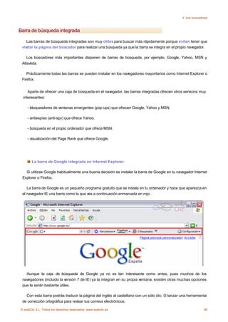 4. Los buscadores



Barra de búsqueda integrada

    Las barras de búsqueda integradas son muy útiles para buscar más rápidamente porque evitan tener que
 visitar la página del búscador para realizar una búsqueda ya que la barra se integra en el propio navegador.

    Los búscadores más importantes disponen de barras de búsqueda, por ejemplo, Google, Yahoo, MSN y
 Altavista.

    Prácticamente todas las barras se pueden instalar en los navegadores mayoritarios como Internet Explorer o
 Firefox.


     Aparte de ofrecer una caja de búsqueda en el navegador, las barras integradas ofrecen otros servicios muy
  interesantes:

    - bloqueadores de ventanas emergentes (pop-ups) que ofrecen Google, Yahoo y MSN.

    - antiespías (anti-spy) que ofrece Yahoo.

    - búsqueda en el propio ordenador que ofrece MSN.

    - visualización del Page Rank que ofrece Google.




       La barra de Google integrada en Internet Explorer.

   Si utilizas Google habitualmente una buena decisión es instalar la barra de Google en tu navegador Internet
 Explorer o Firefox.

    La barra de Google es un pequeño programa gratuito que se instala en tu ordenador y hace que aparezca en
 el navegador IE una barra como la que ves a continuación enmarcada en rojo.




   Aunque la caja de búsqueda de Google ya no es tan interesante como antes, pues muchos de los
 navegadores (incluido la versión 7 de IE) ya la integran en su propia ventana, existen otras muchas opciones
 que te serán bastante útiles.

   Con esta barra podrás traducir la página del inglés al castellano con un sólo clic. O lanzar una herramienta
 de corrección ortográfica para revisar tus correos electrónicos.

© aulaClic S.L. Todos los derechos reservados. www.aulaclic.es                                                90
 