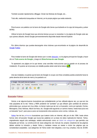 4. Los buscadores



    También acceder rápidamente a Blogger, Gmail, las Noticias de Google, etc...

    Todo ello, realizando búsquedas en Internet y en la propia página que estás visitando.




   Para buscar una palabra con la barra de Google sólo tienes que teclearla en la caja de búsqueda y pulsar
 INTRO.

   Utilizar la barra de Google hace que ahorres tiempo ya que no necesitas ir a la página de Google cada vez
 que quieras utilizarlo, tienes Google permanentemente disponible desde Internet Explorer.




   Por último diremos que puedes descargarte otros botones que encontrarás en la página de desarrollo de
 Google Toolbar.




    Para instalar la barra de Google sólo tienes que ir a esta dirección, o a la página principal de Google y hacer
 clic en Todo acerca de Google, y luego en Otras formas de usar Google.

    Te aparecerá una página en la que tienes unas sencillas instrucciones que te guiarán en el proceso de
 instalación. Si quieres ver el proceso con detalle puedes visitar este tema básico .




   Una vez instalada, si quieres que la barra de Google no ocupe una línea completa puedes arastrarla hacia la
 parte derecha de la barra de menú y te quedará a sí:




Buscador Yahoo

   Vamos a ver algunos buenos buscadores que probablemente ya has utilizado alguna vez, ya que son los
 más populares de la red. Yahoo y MSN provienen de "portales" ya que ofrecen gran cantidad de servicios
 adicionales que, aunque son muy útiles, no tienen nada que ver con un buscador, como por ejemplo, Correo,
 Mensajería, Chat, Noticias, Albúm de fotos, etc. Google está siguiendo un camino inverso, hasta hace poco era
 un búscador "puro", pero poco a poco va incorporando otros servicios como correo, noticias, etc.

    Yahoo fue de los primeros buscadores que tuvieron éxito en Internet, allá por el año 1994, hasta ahora
 hemos visto el buscador Google que busca las palabras en su base de datos replicada de Internet. Yahoo,
 originalmente seguió otra estrategia, estaba estructurado como un árbol de categorías que permitía una
 búsqueda por temas. La construcción de esas categorías era manual, los propios creadores de las páginas
 debían solicitar la inclusión y desde Yahoo y tardaban meses en revisar e incluir las páginas que se
 consideraban aceptables. Las categorías de Yahoo están bien elegidas y son muy amplias, más de 20.000.

© aulaClic S.L. Todos los derechos reservados. www.aulaclic.es                                                   91
 