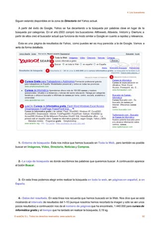 4. Los buscadores



 Siguen estando disponibles en la zona de Directorio del Yahoo actual.

   A partir del éxito de Google, Yahoo se fue decantando a la búsqueda por palabras clave en lugar de la
 búsqueda por categorías. En el año 2003 compró los buscadores Alltheweb, Altavista, Inktomi y Overture; a
 partir de ellos creó el buscador actual que funciona de modo similar a Google en cuanto a rapidez y relevancia.

    Esta es una página de resultados de Yahoo, como puedes ver es muy parecida a la de Google. Vamos a
 verla de forma detallada.




   1.- Entorno de búsqueda- Esta nos indica que hemos buscado en Toda la Web, pero también es posible
 buscar en Imágenes, Vídeo, Directorio, Noticias y Compras.




    2.- La caja de búsqueda es donde escribimos las palabras que queremos buscar. A continuación aparece
 el botón Buscar.




   3.- En esta línea podemos elegir entre realizar la búsqueda en toda la web, en páginas en español, o en
 España.




    4.- Datos del resultado. En esta línea nos recuerda que hemos buscado en la Web. Nos dice que se está
 mostrando el intervalo de resultados del 1-10 (aunque nosotros hemos recortado la imagen y sólo se ven unos
 pocos resultados) a continuación nos da el número de páginas que ha encontrado, 1.440.000 para cursos de
 informática gratis y el tiempo que ha tardado en realizar la búsqueda, 0,19 sg.

© aulaClic S.L. Todos los derechos reservados. www.aulaclic.es                                                 92
 