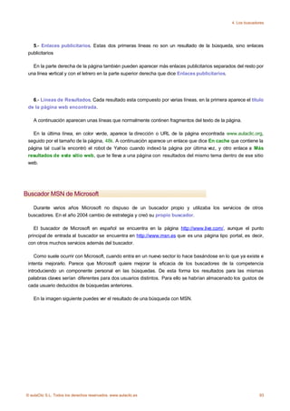 4. Los buscadores




   5.- Enlaces publicitarios. Estas dos primeras líneas no son un resultado de la búsqueda, sino enlaces
 publicitarios

   En la parte derecha de la página también pueden aparecer más enlaces publicitarios separados del resto por
 una línea vertical y con el letrero en la parte superior derecha que dice Enlaces publicitarios.




   6.- Líneas de Resultados. Cada resultado esta compuesto por varias líneas, en la primera aparece el título
 de la página web encontrada.

    A continuación aparecen unas líneas que normalmente continen fragmentos del texto de la página.

   En la última línea, en color verde, aparece la dirección o URL de la página encontrada www.aulaclic.org,
 seguido por el tamaño de la página, 48k. A continuación aparece un enlace que dice En cache que contiene la
 página tal cual la encontró el robot de Yahoo cuando indexó la página por última vez, y otro enlace a Más
 resultados de este sitio web, que te lleva a una página con resultados del mismo tema dentro de ese sitio
 web.




Buscador MSN de Microsoft

   Durante varios años Microsoft no dispuso de un buscador propio y utilizaba los servicios de otros
 buscadores. En el año 2004 cambio de estrategia y creó su propio buscador.

    El buscador de Microsoft en español se encuentra en la página http://www.live.com/, aunque el punto
 principal de entrada al buscador se encuentra en http://www.msn.es que es una página tipo portal, es decir,
 con otros muchos servicios además del buscador.

    Como suele ocurrir con Microsoft, cuando entra en un nuevo sector lo hace basándose en lo que ya existe e
 intenta mejorarlo. Parece que Microsoft quiere mejorar la eficacia de los buscadores de la competencia
 introduciendo un componente personal en las búsquedas. De esta forma los resultados para las mismas
 palabras claves serían diferentes para dos usuarios distintos. Para ello se habrían almacenado los gustos de
 cada usuario deducidos de búsquedas anteriores.

    En la imagen siguiente puedes ver el resultado de una búsqueda con MSN.




© aulaClic S.L. Todos los derechos reservados. www.aulaclic.es                                              93
 
