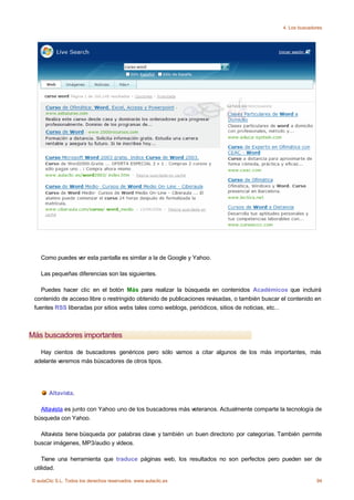 4. Los buscadores




    Como puedes ver esta pantalla es similar a la de Google y Yahoo.

    Las pequeñas diferencias son las siguientes.

    Puedes hacer clic en el botón Más para realizar la búsqueda en contenidos Académicos que incluirá
 contenido de acceso libre o restringido obtenido de publicaciones revisadas, o también buscar el contenido en
 fuentes RSS liberadas por sitios webs tales como weblogs, periódicos, sitios de noticias, etc...



Más buscadores importantes

   Hay cientos de buscadores genéricos pero sólo vamos a citar algunos de los más importantes, más
 adelante veremos más búscadores de otros tipos.




       Altavista.

   Altavista es junto con Yahoo uno de los buscadores más veteranos. Actualmente comparte la tecnología de
 búsqueda con Yahoo.

   Altavista tiene búsqueda por palabras clave y también un buen directorio por categorías. También permite
 buscar imágenes, MP3/audio y vídeos.

    Tiene una herramienta que traduce páginas web, los resultados no son perfectos pero pueden ser de
 utilidad.

© aulaClic S.L. Todos los derechos reservados. www.aulaclic.es                                               94
 