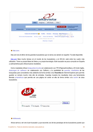 4. Los buscadores




       Ask.com.

    Ask.com era el último de los grandes buscadores que no tenía una versión en español. Ya está disponible.

    Ask.com lleva mucho tiempo en el mundo de los buscadores y en EE.UU. está entre los cuatro más
 utilizados. Tiene su propia Base de Datos y su propia tecnología. Este buscador es poco conocido en España
 y Latinoamérica pero ofrece buenos resultados.

    Como novedades ofrece búsquedas locales en colaboración con TPI (PáginasAmarillas) y El Corte Inglés,
 descargas de software en colaboración con Softonic y la posibilidad de guardar resultados de las
 búsquedas para consultarlos más adelante de forma similar a los Favoritos de Internet Explorer pero permite
 guardar un número mucho más alto de entradas. Cuandop muestra los resultados tiene una herramienta
 llamada prismáticos que permite ver una página sin entrar en ella de forma similar a la caché de otros
 buscadores.




       Alltheweb.

    Ahora vamos a ver otro buen buscador y que esconde una de las paradojas de los buscadores puesto que

© aulaClic S.L. Todos los derechos reservados. www.aulaclic.es                                                 95
 