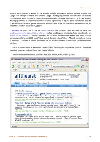 4. Los buscadores



 apareció prácticamente a la vez que Google, a finales de 1998, buscaba con la misma precisión y rapidez que
 Google y sin embargo no tuvo un éxito similar a Google y aún hoy seguimos sin conocer cuáles han sido las
 razones de ese hecho. En aulaClic lo descubrímos por casualidad en 1999, antes de conocer Google, a través
 de una pequeña nota en una revista informática. Cuando lo probamos, en aquella fecha, no podíamos creer de
 lo que era capaz de hacer ya que estabamos acostumbrados a que los buscadores tardasen minutos en
 responder y sacaban resultados muy pobres.

    Alltheweb fue, junto con Google, el primer buscador que consiguió crear una base de datos con
 prácticamente todas las páginas de Internet y realizar una búsqueda en esa gigantesca base de datos en
 menos de un segundo. El buscador Altheweb era propiedad de la empresa noruega Fast hasta que fue
 comprado por Overture en 2003, luego Yahoo compró Overture y ahora Yahoo y Allteweb comparten la misma
 la tecnología. De hecho al realizar búsquedas con las mismas palabras los resultados son prácticamente
 idénticos.

   Esta es la pantalla inicial de AlltheWeb. Tiene el cuadro para introducir las palabras a buscar y una casilla
 para elegir buscar en cualquier idioma o en Español e Inglés.

    También tenemos la interesante posibilidad de buscar Noticias, Fotos, Vídeos y Audio.




© aulaClic S.L. Todos los derechos reservados. www.aulaclic.es                                                 96
 