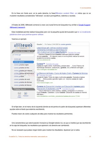 4. Los buscadores



   En la línea con fondo azul, en la parte derecha, la fraseOffensive content filter: on indica que no se
 muestren resultados considerados "ofensivos", es decir pornográficos, violentos o racistas.




    A finales de 2006, Alltheweb comenzó a crear una nueva forma de búsqueda muy similar a Google Suggest:
 Alltheweb Livesearch.

   Esta modalidad permite realizar búsquedas pero con la pequeña ayuda del buscador que te va mostrando
 palabras clave que podrías querer utilizar.

    Veamos un ejemplo:




   Si te fijas bien, en el marco de la izquierda (donde se encuentra el cuadro de búsqueda) aparecen diferentes
 ayudas sobre el texto que estamos escribiendo.

    Puedes hacer clic sobre cualquiera de ellas para mostrar los resultados pertinentes.




   Una característica que este busacdor incorpora (y Google todavía no), es que a medida que vas escribiendo
 en la caja de búsqueda, los resultados que aparecen a la derecha van cambiando.

    No es necesario que pulses ningún botón para mostrar los rtesultados. Aparecen por sí solos.


© aulaClic S.L. Todos los derechos reservados. www.aulaclic.es                                                97
 