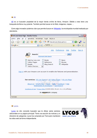 4. Los buscadores




       A9.

   A9 es un buscador propiedad de la mayor tienda on-line de libros, Amazon. Debido a esto tiene una
 búsqueda de libros muy potente. También permite buscar en la Web, imágenes, mapas, ...

    Como algo innovador podemos citar que permite buscar en Wikipedia, la enciclopedia mundial realizada por
 voluntarios.




       Lycos.


    Lycos es otro conocido buscador que te ofrece varios servicios
 adicionales en su página principal. Tiene una sección de noticias y un
 directorio de categorías. Lycos fue comprado por Terra pero mantienen
 los sitios web de forma independiente.




© aulaClic S.L. Todos los derechos reservados. www.aulaclic.es                                             98
 