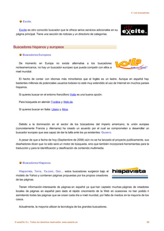 4. Los buscadores



       Excite.


   Excite es otro conocido buscador que te ofrece varios servicios adicionales en su
 página principal. Tiene una sección de noticias y un directorio de categorías.



Buscadores hispanos y europeos

       Buscadores Europeos


    De momento en Europa no existe alternativa a los buscadores
 norteamericanos, no hay un buscador europeo que pueda competir con ellos a
 nivel mundial.

    El hecho de contar con idiomas más minoritarios que el Inglés es un lastre. Aunque en español hay
 bastantes millones de potenciales usuarios todavía no está muy extendido el uso de Internet en muchos países
 hispanos.

    Si quieres buscar en el entorno francófono Voila es una buena opción.

    Para búsqueda en alemán T-online y Web.de.

    Si quieres buscar en Italia: Libero y Alice.




    Debido a la dominación en el sector de los búscadores del imperio americano, la unión europea
 (concretamente Francia y Alemania) ha creado un acuerdo por el cual se comprometen a desarrollar un
 buscador europeo que sea capaz de dar la talla ante los ya existentes: Quaero.

    A pesar de que a fecha de hoy (Septiembre de 2006) aún no se ha lanzado el proyecto publicamente, sus
 diseñadores dicen que no sólo será un motor de búsqueda, sino que también incorporará herramientas para la
 traducción y para la identificación y clasificación de contenido multimedia.




       Buscadores Hispanos


   Hispavista, Terra, Ya.com, Ozú... estos buscadores surgieron bajo el
 modelo de Yahoo y contienen páginas propuestas por los propios creadores
 de las páginas.

    Tienen información interesante de páginas en español ya que han captado muchas páginas de creadores
 locales de páginas en español pero dado el rápido crecimiento de la Web en ocasiones no han podido ir
 asimilando todas las páginas que se crean cada día a nivel mundial, por falta de medios en la mayoría de los
 casos.

    Actualmente, la mayoría utilizan la tecnología de los grandes buscadores.




© aulaClic S.L. Todos los derechos reservados. www.aulaclic.es                                              99
 