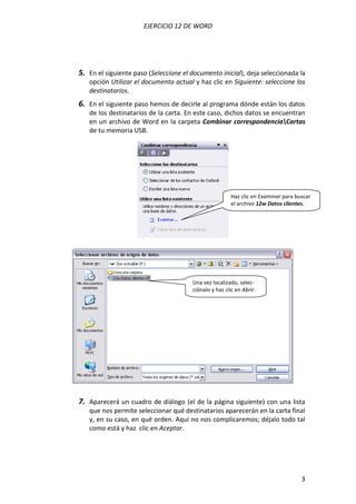 EJERCICIO 12 DE WORD




5. En el siguiente paso (Seleccione el documento inicial), deja seleccionada la
   opción Utilizar el documento actual y haz clic en Siguiente: seleccione los
   destinatarios.
6. En el siguiente paso hemos de decirle al programa dónde están los datos
   de los destinatarios de la carta. En este caso, dichos datos se encuentran
   en un archivo de Word en la carpeta Combinar correspondenciaCartas
   de tu memoria USB.




                                                        Haz clic en Examinar para buscar
                                                        el archivo 12w Datos clientes.




                                       Una vez localizado, selec-
                                       ciónalo y haz clic en Abrir.




7. Aparecerá un cuadro de diálogo (el de la página siguiente) con una lista
   que nos permite seleccionar qué destinatarios aparecerán en la carta final
   y, en su caso, en qué orden. Aquí no nos complicaremos; déjalo todo tal
   como está y haz clic en Aceptar.




                                                                                    3
 