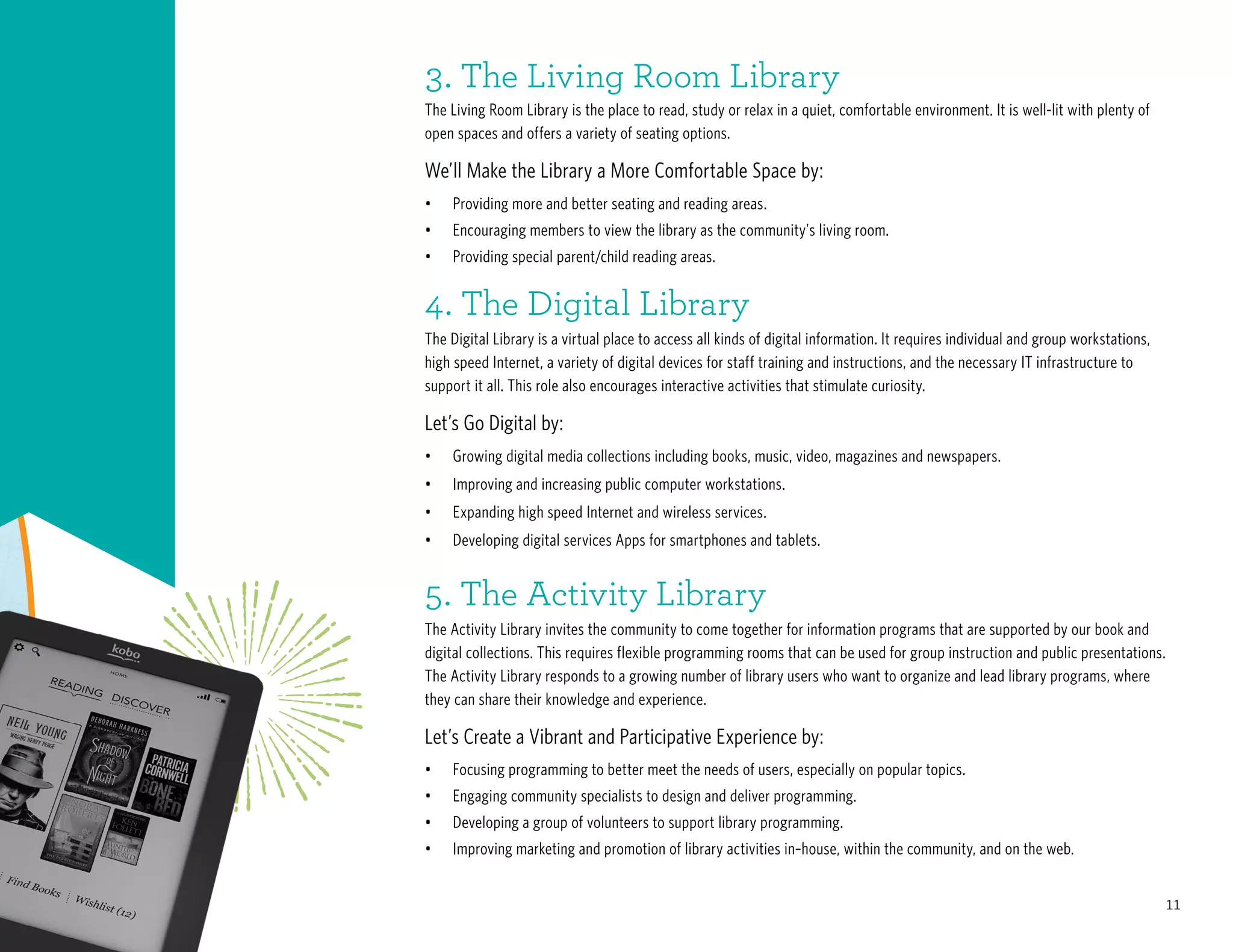 11
4. The Digital Library
The Digital Library is a virtual place to access all kinds of digital information. It requires individual and group workstations,
high speed Internet, a variety of digital devices for staff training and instructions, and the necessary IT infrastructure to
support it all. This role also encourages interactive activities that stimulate curiosity.
Let’s Go Digital by:
•	 Growing digital media collections including books, music, video, magazines and newspapers.
•	 Improving and increasing public computer workstations.
•	 Expanding high speed Internet and wireless services.
•	 Developing digital services Apps for smartphones and tablets.
5. The Activity Library
The Activity Library invites the community to come together for information programs that are supported by our book and
digital collections. This requires flexible programming rooms that can be used for group instruction and public presentations.
The Activity Library responds to a growing number of library users who want to organize and lead library programs, where
they can share their knowledge and experience.
Let’s Create a Vibrant and Participative Experience by:
•	 Focusing programming to better meet the needs of users, especially on popular topics.
•	 Engaging community specialists to design and deliver programming.
•	 Developing a group of volunteers to support library programming.
•	 Improving marketing and promotion of library activities in–house, within the community, and on the web.
•	 Providing more and better seating and reading areas.
•	 Encouraging members to view the library as the community’s living room.
•	 Providing special parent/child reading areas.
3. The Living Room Library
The Living Room Library is the place to read, study or relax in a quiet, comfortable environment. It is well-lit with plenty of
open spaces and offers a variety of seating options.
We’ll Make the Library a More Comfortable Space by:
 