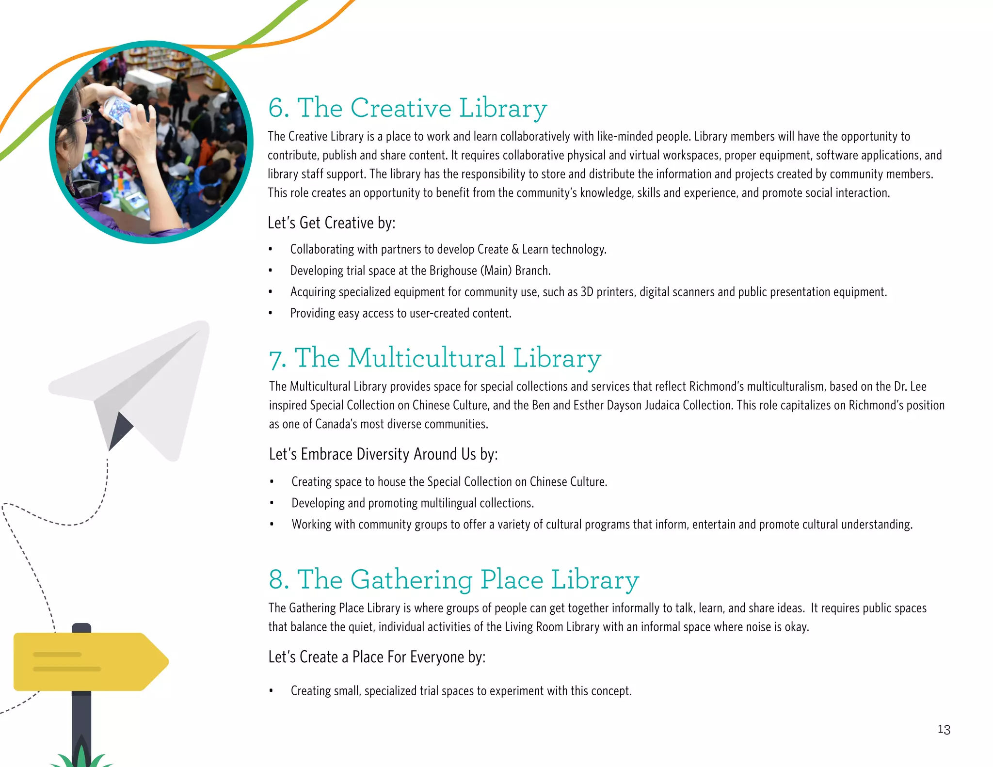 13
•	 Collaborating with partners to develop Create & Learn technology.
•	 Developing trial space at the Brighouse (Main) Branch.
•	 Acquiring specialized equipment for community use, such as 3D printers, digital scanners and public presentation equipment.
•	 Providing easy access to user-created content.
•	 Creating space to house the Special Collection on Chinese Culture.
•	 Developing and promoting multilingual collections.
•	 Working with community groups to offer a variety of cultural programs that inform, entertain and promote cultural understanding.
•	 Creating small, specialized trial spaces to experiment with this concept.
7. The Multicultural Library
The Multicultural Library provides space for special collections and services that reflect Richmond’s multiculturalism, based on the Dr. Lee
inspired Special Collection on Chinese Culture, and the Ben and Esther Dayson Judaica Collection. This role capitalizes on Richmond’s position
as one of Canada’s most diverse communities.
Let’s Embrace Diversity Around Us by:
8. The Gathering Place Library
The Gathering Place Library is where groups of people can get together informally to talk, learn, and share ideas. It requires public spaces
that balance the quiet, individual activities of the Living Room Library with an informal space where noise is okay.
Let’s Create a Place For Everyone by:
6. The Creative Library
The Creative Library is a place to work and learn collaboratively with like-minded people. Library members will have the opportunity to
contribute, publish and share content. It requires collaborative physical and virtual workspaces, proper equipment, software applications, and
library staff support. The library has the responsibility to store and distribute the information and projects created by community members.
This role creates an opportunity to benefit from the community’s knowledge, skills and experience, and promote social interaction.
Let’s Get Creative by:
 