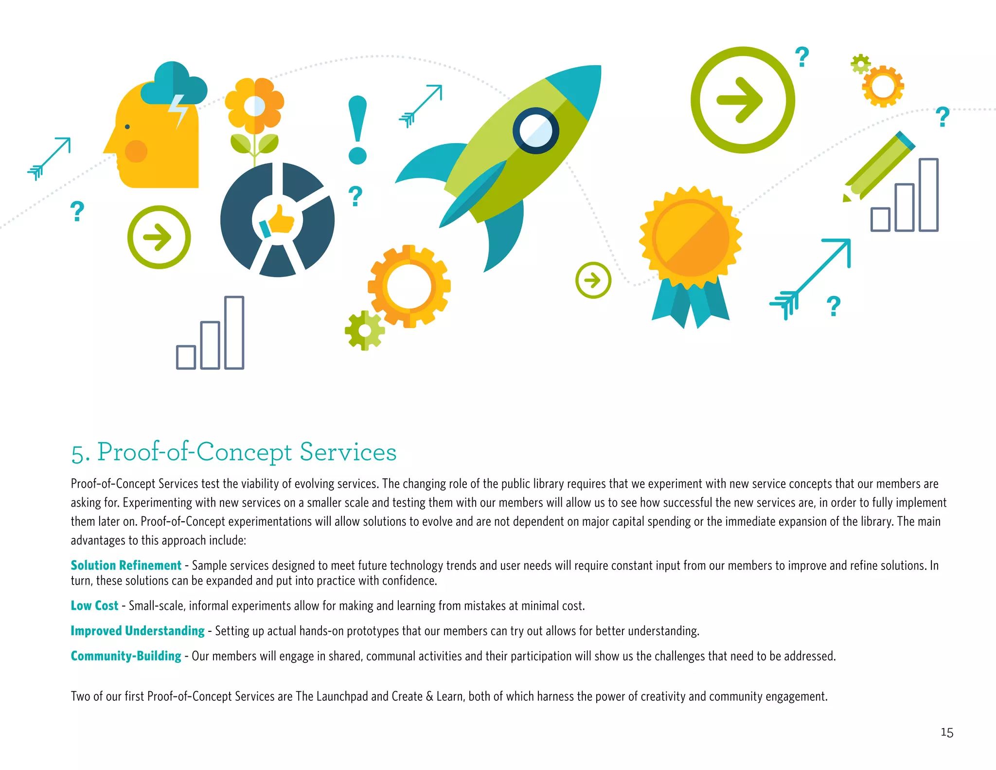 15
5. Proof-of-Concept Services
Proof–of–Concept Services test the viability of evolving services. The changing role of the public library requires that we experiment with new service concepts that our members are
asking for. Experimenting with new services on a smaller scale and testing them with our members will allow us to see how successful the new services are, in order to fully implement
them later on. Proof–of–Concept experimentations will allow solutions to evolve and are not dependent on major capital spending or the immediate expansion of the library. The main
advantages to this approach include:
Solution Refinement - Sample services designed to meet future technology trends and user needs will require constant input from our members to improve and refine solutions. In
turn, these solutions can be expanded and put into practice with confidence.
Low Cost - Small-scale, informal experiments allow for making and learning from mistakes at minimal cost.
Improved Understanding - Setting up actual hands-on prototypes that our members can try out allows for better understanding.
Community-Building - Our members will engage in shared, communal activities and their participation will show us the challenges that need to be addressed.
Two of our first Proof–of–Concept Services are The Launchpad and Create & Learn, both of which harness the power of creativity and community engagement.
 