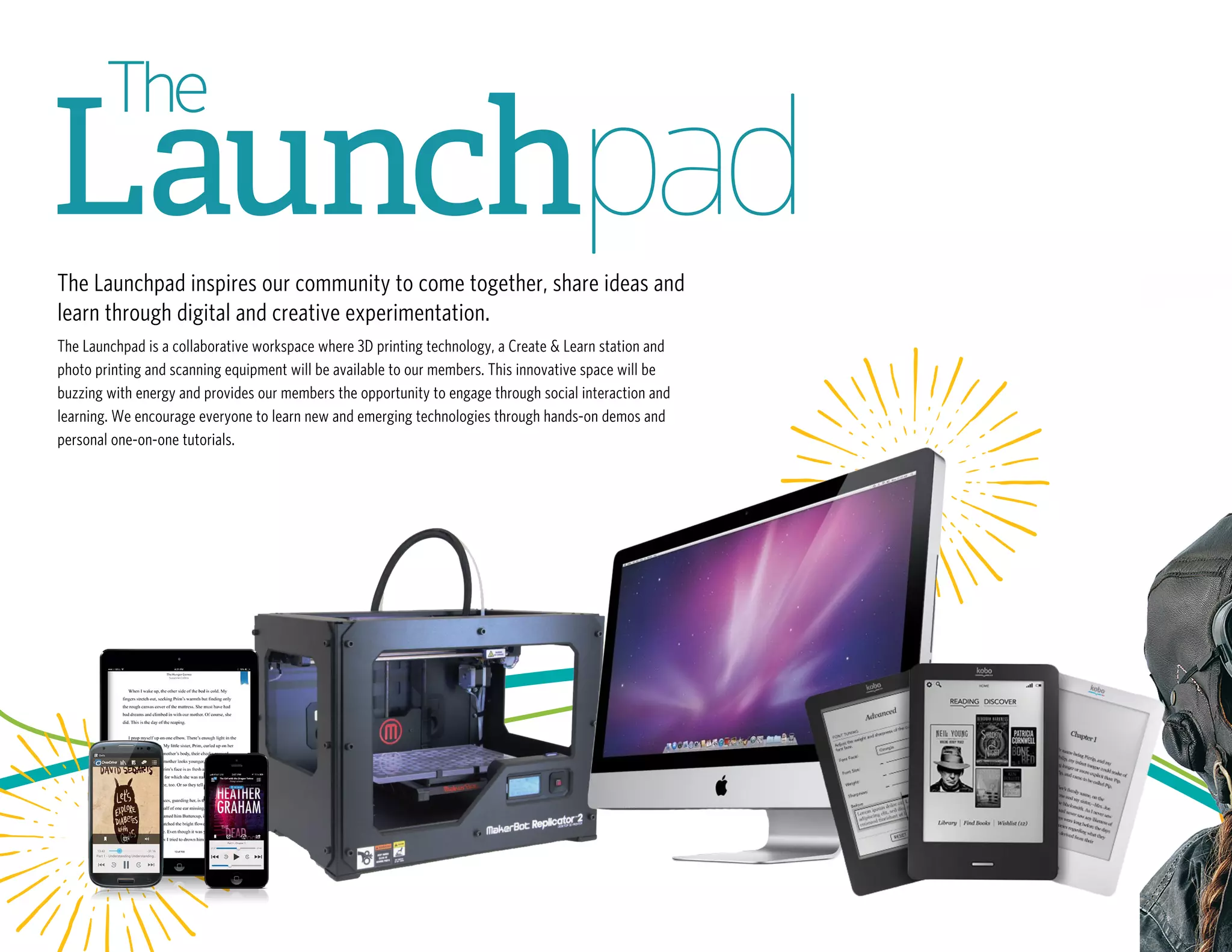 The Launchpad inspires our community to come together, share ideas and
learn through digital and creative experimentation.
The Launchpad is a collaborative workspace where 3D printing technology, a Create & Learn station and
photo printing and scanning equipment will be available to our members. This innovative space will be
buzzing with energy and provides our members the opportunity to engage through social interaction and
learning. We encourage everyone to learn new and emerging technologies through hands-on demos and
personal one-on-one tutorials.
 