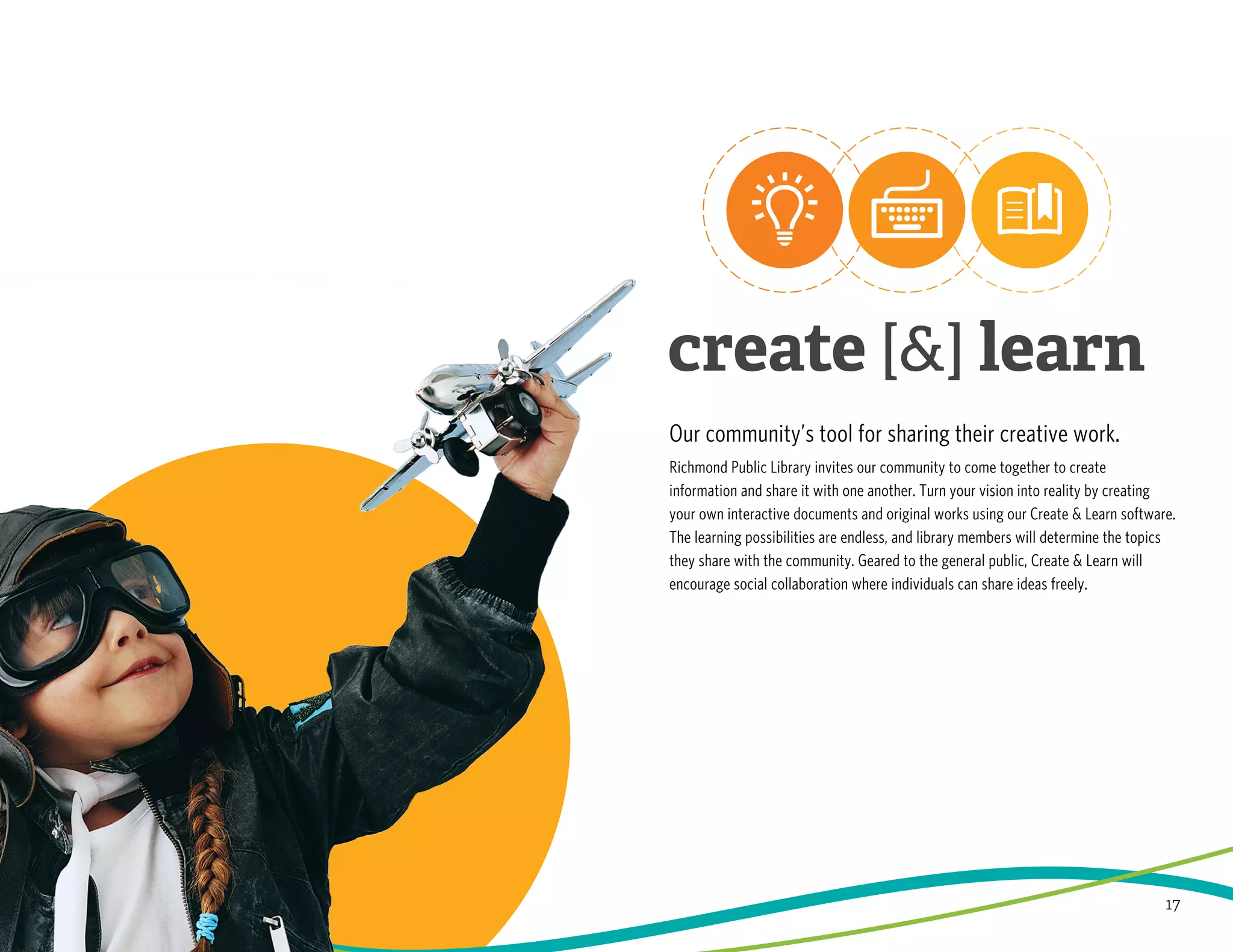 17
Our community’s tool for sharing their creative work.
Richmond Public Library invites our community to come together to create
information and share it with one another. Turn your vision into reality by creating
your own interactive documents and original works using our Create & Learn software.
The learning possibilities are endless, and library members will determine the topics
they share with the community. Geared to the general public, Create & Learn will
encourage social collaboration where individuals can share ideas freely.
 