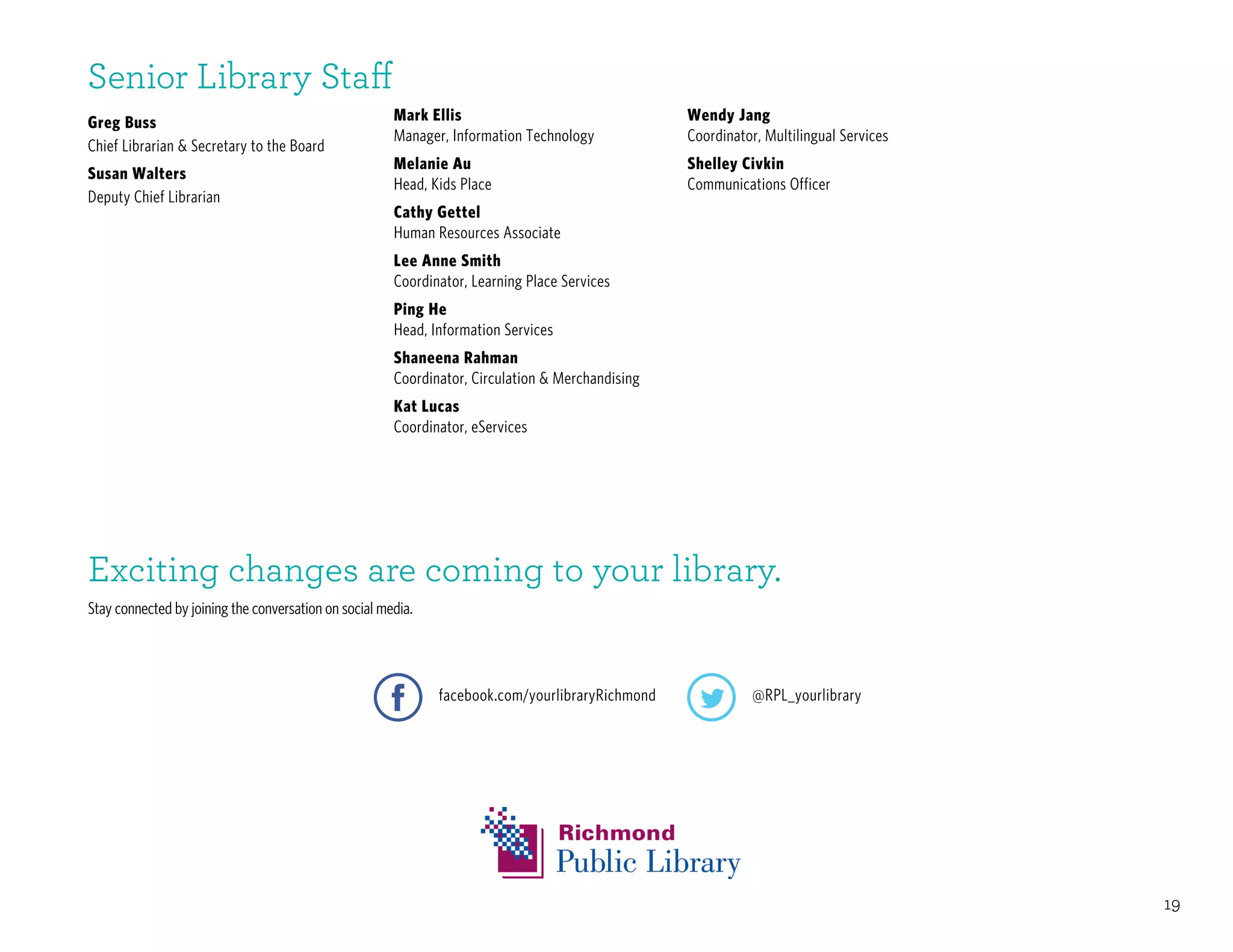 19
Mark Ellis
Manager, Information Technology
Melanie Au
Head, Kids Place
Cathy Gettel
Human Resources Associate
Lee Anne Smith
Coordinator, Learning Place Services
Ping He
Head, Information Services
Shaneena Rahman
Coordinator, Circulation & Merchandising
Kat Lucas
Coordinator, eServices
Greg Buss
Chief Librarian & Secretary to the Board
Susan Walters
Deputy Chief Librarian
Senior Library Staff
Exciting changes are coming to your library.
Stay connected by joining the conversation on social media.
facebook.com/yourlibraryRichmond @RPL_yourlibrary
Wendy Jang
Coordinator, Multilingual Services
Shelley Civkin
Communications Officer
 