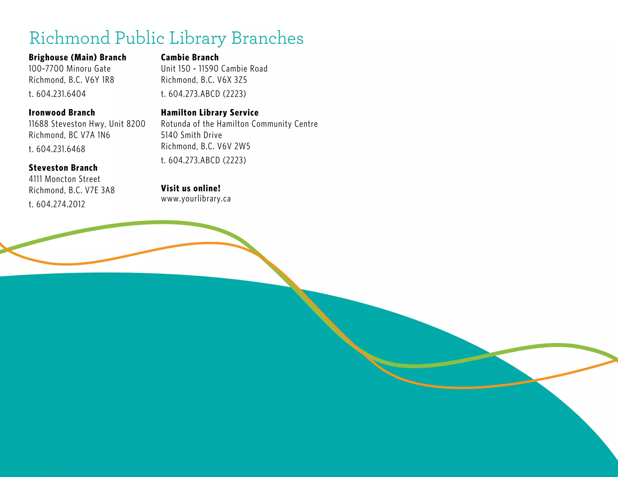 Richmond Public Library Branches
Brighouse (Main) Branch
100-7700 Minoru Gate
Richmond, B.C. V6Y 1R8
t. 604.231.6404
Ironwood Branch
11688 Steveston Hwy, Unit 8200
Richmond, BC V7A 1N6
t. 604.231.6468
Steveston Branch
4111 Moncton Street
Richmond, B.C. V7E 3A8
t. 604.274.2012
Cambie Branch
Unit 150 - 11590 Cambie Road
Richmond, B.C. V6X 3Z5
t. 604.273.ABCD (2223)
Hamilton Library Service
Rotunda of the Hamilton Community Centre
5140 Smith Drive
Richmond, B.C. V6V 2W5
t. 604.273.ABCD (2223)
Visit us online!
www.yourlibrary.ca
 