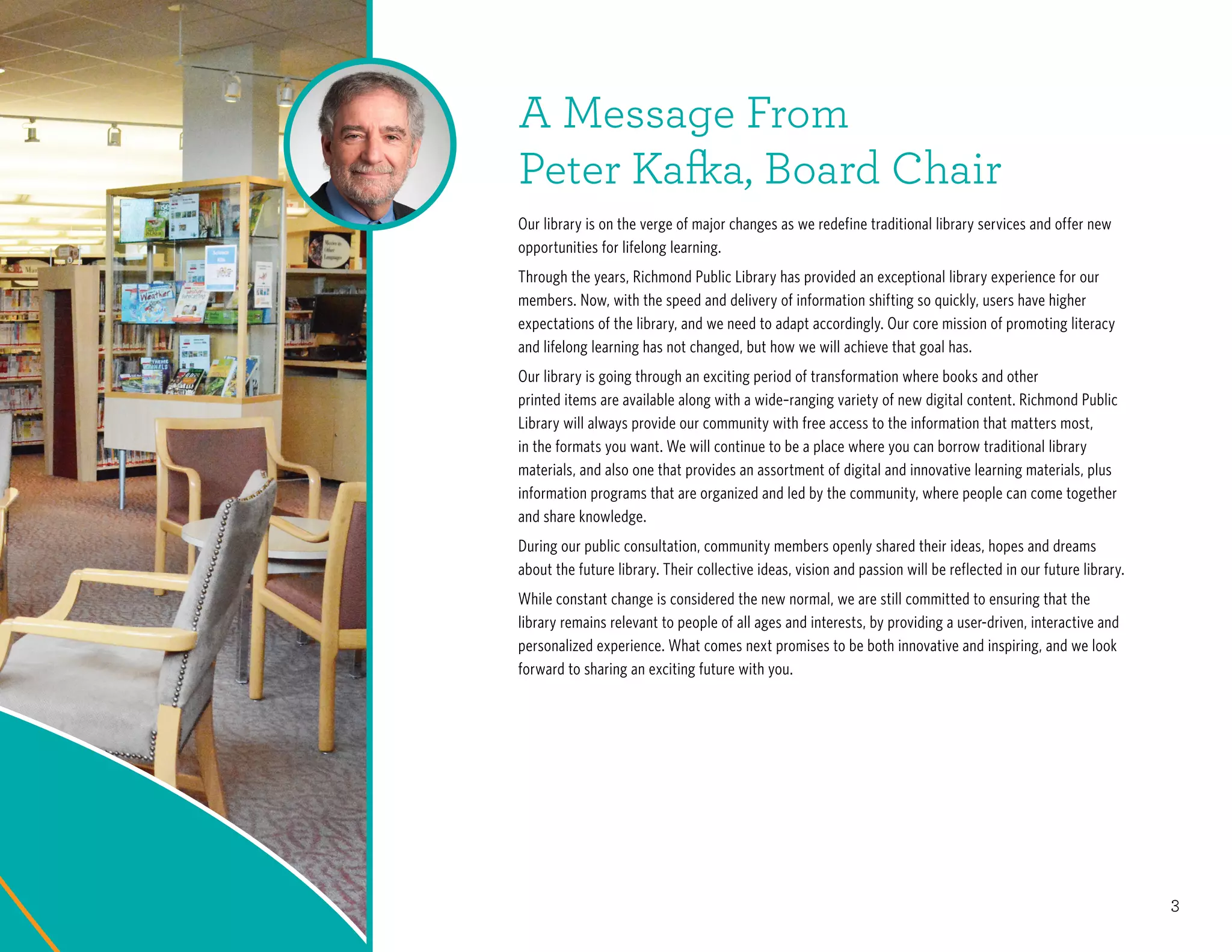 3
A Message From
Peter Kafka, Board Chair
Our library is on the verge of major changes as we redefine traditional library services and offer new
opportunities for lifelong learning.
Through the years, Richmond Public Library has provided an exceptional library experience for our
members. Now, with the speed and delivery of information shifting so quickly, users have higher
expectations of the library, and we need to adapt accordingly. Our core mission of promoting literacy
and lifelong learning has not changed, but how we will achieve that goal has.
Our library is going through an exciting period of transformation where books and other
printed items are available along with a wide–ranging variety of new digital content. Richmond Public
Library will always provide our community with free access to the information that matters most,
in the formats you want. We will continue to be a place where you can borrow traditional library
materials, and also one that provides an assortment of digital and innovative learning materials, plus
information programs that are organized and led by the community, where people can come together
and share knowledge.
During our public consultation, community members openly shared their ideas, hopes and dreams
about the future library. Their collective ideas, vision and passion will be reflected in our future library.
While constant change is considered the new normal, we are still committed to ensuring that the
library remains relevant to people of all ages and interests, by providing a user-driven, interactive and
personalized experience. What comes next promises to be both innovative and inspiring, and we look
forward to sharing an exciting future with you.
 