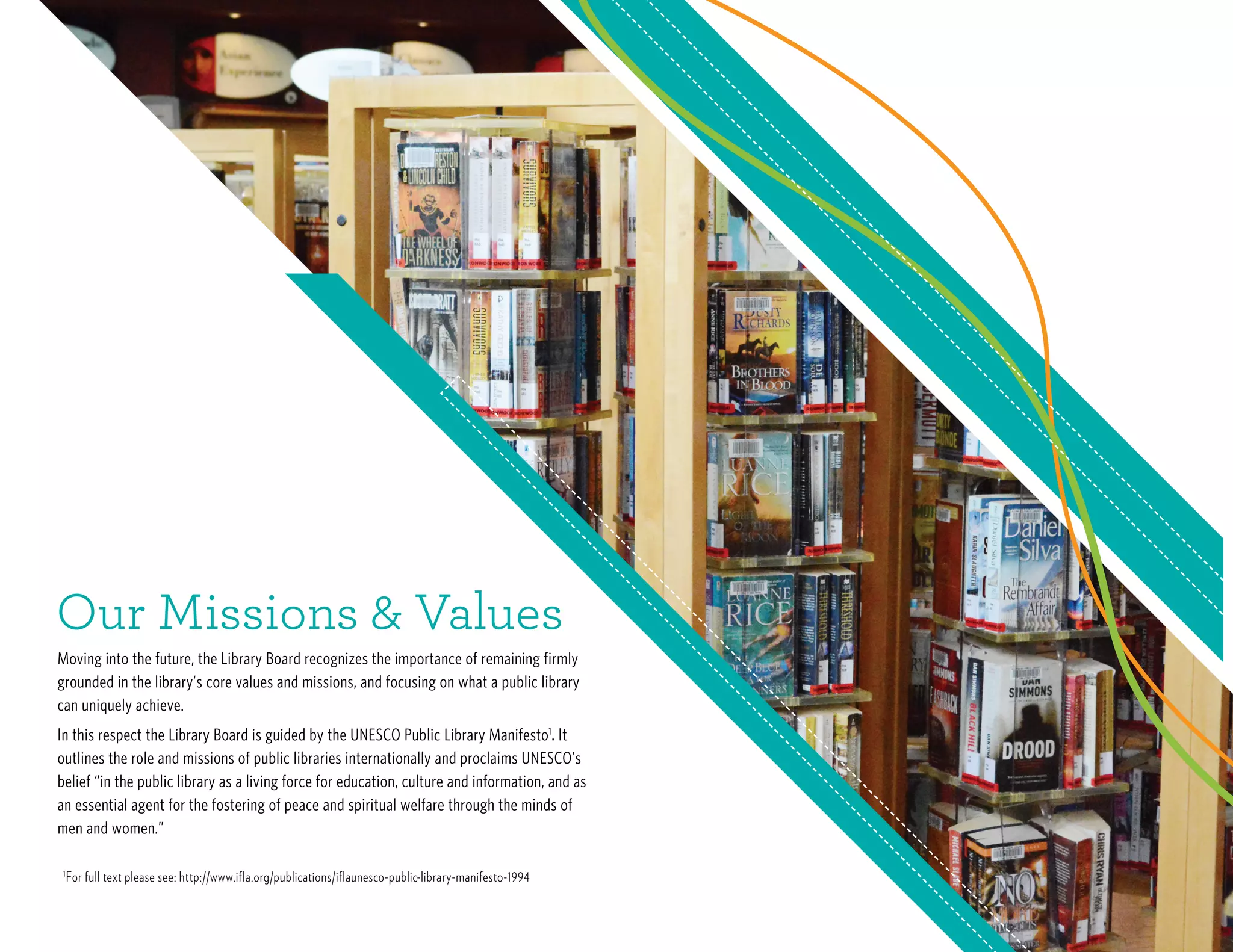 Moving into the future, the Library Board recognizes the importance of remaining firmly
grounded in the library’s core values and missions, and focusing on what a public library
can uniquely achieve.
In this respect the Library Board is guided by the UNESCO Public Library Manifesto1
. It
outlines the role and missions of public libraries internationally and proclaims UNESCO’s
belief “in the public library as a living force for education, culture and information, and as
an essential agent for the fostering of peace and spiritual welfare through the minds of
men and women.”
Our Missions & Values
1
For full text please see: http://www.ifla.org/publications/iflaunesco-public-library-manifesto-1994
 