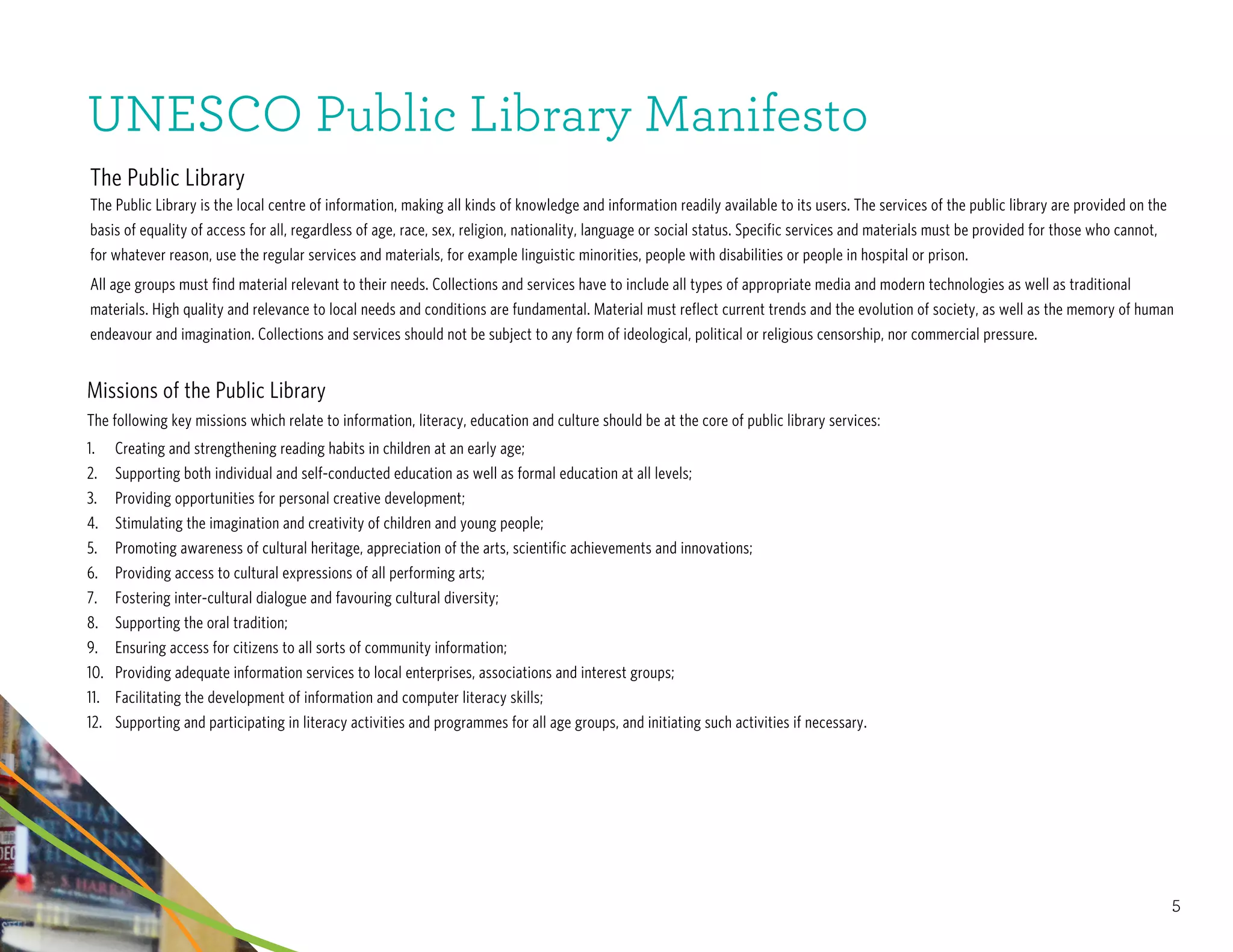 5
UNESCO Public Library Manifesto
The Public Library
The Public Library is the local centre of information, making all kinds of knowledge and information readily available to its users. The services of the public library are provided on the
basis of equality of access for all, regardless of age, race, sex, religion, nationality, language or social status. Specific services and materials must be provided for those who cannot,
for whatever reason, use the regular services and materials, for example linguistic minorities, people with disabilities or people in hospital or prison.
All age groups must find material relevant to their needs. Collections and services have to include all types of appropriate media and modern technologies as well as traditional
materials. High quality and relevance to local needs and conditions are fundamental. Material must reflect current trends and the evolution of society, as well as the memory of human
endeavour and imagination. Collections and services should not be subject to any form of ideological, political or religious censorship, nor commercial pressure.
Missions of the Public Library
The following key missions which relate to information, literacy, education and culture should be at the core of public library services:
1.	 Creating and strengthening reading habits in children at an early age;
2.	 Supporting both individual and self-conducted education as well as formal education at all levels;
3.	 Providing opportunities for personal creative development;
4.	 Stimulating the imagination and creativity of children and young people;
5.	 Promoting awareness of cultural heritage, appreciation of the arts, scientific achievements and innovations;
6.	 	Providing access to cultural expressions of all performing arts;
7.	 Fostering inter-cultural dialogue and favouring cultural diversity;
8.	 Supporting the oral tradition;
9.	 Ensuring access for citizens to all sorts of community information;
10.	 Providing adequate information services to local enterprises, associations and interest groups;
11.	 Facilitating the development of information and computer literacy skills;
12.	 Supporting and participating in literacy activities and programmes for all age groups, and initiating such activities if necessary.
 