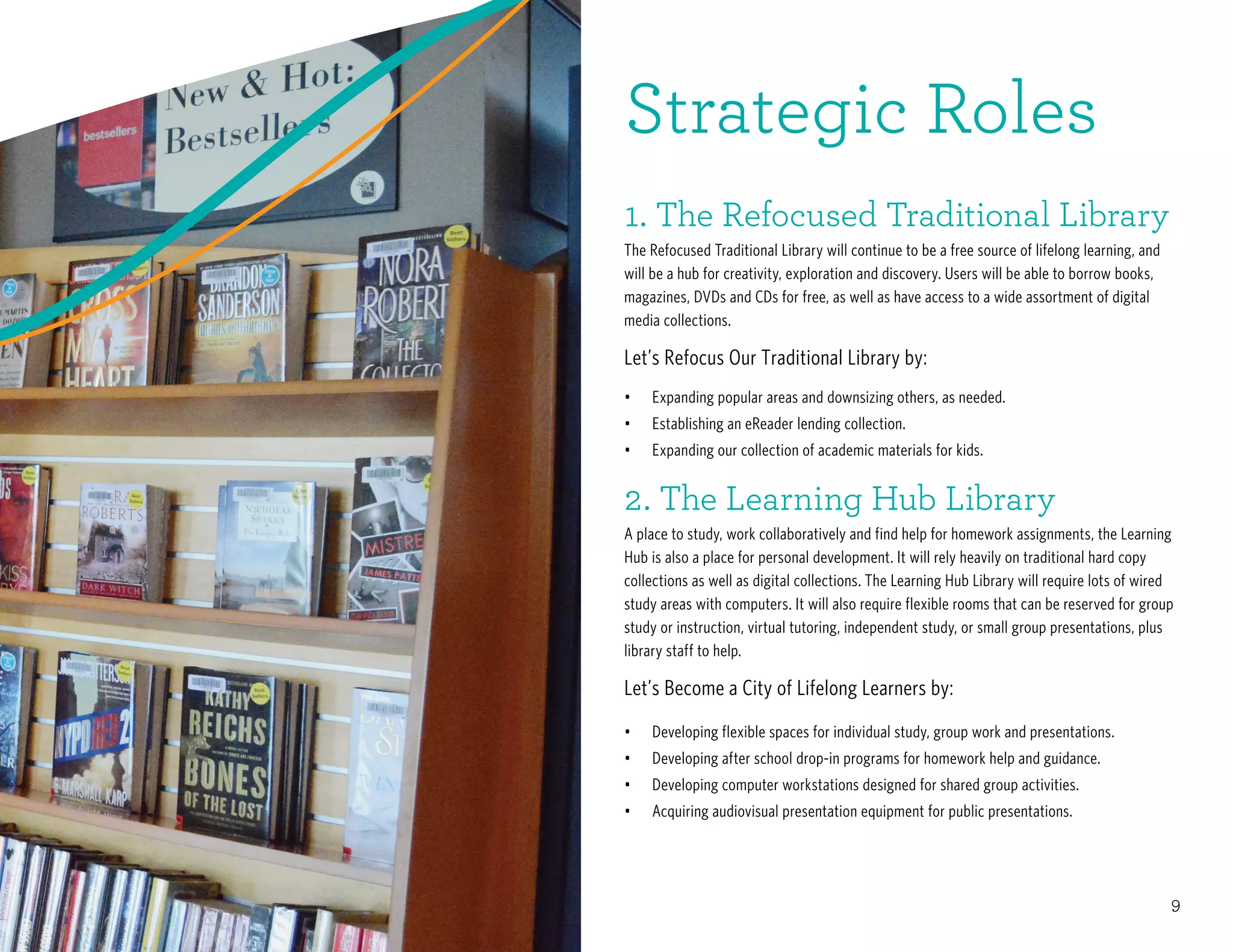 9
•	 Expanding popular areas and downsizing others, as needed.
•	 Establishing an eReader lending collection.
•	 Expanding our collection of academic materials for kids.
•	 Developing flexible spaces for individual study, group work and presentations.
•	 Developing after school drop-in programs for homework help and guidance.
•	 Developing computer workstations designed for shared group activities.
•	 	Acquiring audiovisual presentation equipment for public presentations.
1. The Refocused Traditional Library
The Refocused Traditional Library will continue to be a free source of lifelong learning, and
will be a hub for creativity, exploration and discovery. Users will be able to borrow books,
magazines, DVDs and CDs for free, as well as have access to a wide assortment of digital
media collections.
Let’s Refocus Our Traditional Library by:
2. The Learning Hub Library
A place to study, work collaboratively and find help for homework assignments, the Learning
Hub is also a place for personal development. It will rely heavily on traditional hard copy
collections as well as digital collections. The Learning Hub Library will require lots of wired
study areas with computers. It will also require flexible rooms that can be reserved for group
study or instruction, virtual tutoring, independent study, or small group presentations, plus
library staff to help.
Let’s Become a City of Lifelong Learners by:
Strategic Roles
 