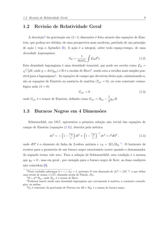 1.2 Revisão de Relatividade Geral 9
1.2 Revisão de Relatividade Geral
A descrição2
da gravitação em (3+1) dimensões é feita através das equações de Eins-
tein, que podem ser obtidas, de uma perspectiva mais moderna, partindo de um princípio
de ação ( veja o Apêndice B). A ação é a integral, sobre todo espaço-tempo, de uma
densidade Lagrangiana:
SH =
1
16πG4
LHd4
x (1.2)
Esta densidade lagrangiana é uma densidade tensorial, que pode ser escrita como LH =
√
−gR, onde g = det(gµν) e R é o escalar de Ricci3
, sendo esta a escolha mais simples pos-
sível para a lagrangiana4
. As equações de campo que decorrem desta ação, minimizando-a,
são as equações de Einstein na ausência de matéria (Tµν = 0), ou com constante cosmo-
lógica nula (λ = 0):
Gµν = 0 (1.3)
onde Gµν é o tensor de Einstein, deﬁnido como Gµν = Rµν −
1
2
gµνR.
1.3 Buracos Negros em 4 Dimensões
Schwarzchild, em 1917, apresentou a primeira solução não trivial das equações de
campo de Einstein (equações (1.3)), descrita pela métrica
ds2
= − 1 −
rH
r
dt2
+ 1 −
rH
r
−1
dr2
+ r2
dΩ2
, (1.4)
onde dΩ2
é o elemento de linha da 2-esfera unitária e rH = 2G4Mbh
5
. O horizonte de
eventos para a geometria de um buraco negro estacionário ocorre quando o denominador
do segundo termo vale zero. Para a solução de Schwarzschild, esta condição é a mesma
que gtt = 0 , mas em geral , por exemplo para o buraco negro de Kerr, as duas condições
não coincidem [9].
2
Neste trabalho adotamos = c = kB = 1, portanto G tem dimensão de [L]2
= [M]−2
, o que deﬁne
uma escala de massa 1/
√
G, chamada escala de Planck, MP .
3
R = gµν
Rµν, onde Rµν é o tensor de Ricci.
4
Podemos inserir ainda uma densidade lagrangiana que corresponde à matéria, a constante cosmoló-
gica, ou ambas.
5
G4 é constante da gravitação de Newton em 4D e Mbh é a massa do buraco negro.
 