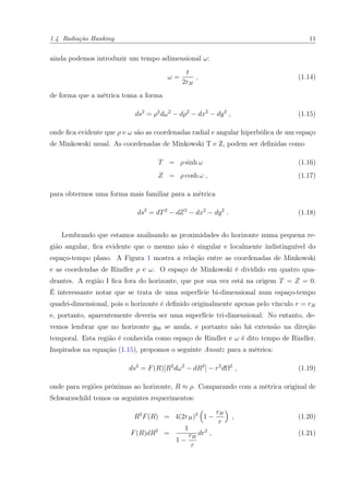 1.4 Radiação Hawking 11
ainda podemos introduzir um tempo adimensional ω:
ω =
t
2rH
, (1.14)
de forma que a métrica toma a forma
ds2
= ρ2
dω2
− dρ2
− dx2
− dy2
, (1.15)
onde ﬁca evidente que ρ e ω são as coordenadas radial e angular hiperbólica de um espaço
de Minkowski usual. As coordenadas de Minkowski T e Z, podem ser deﬁnidas como
T = ρ sinh ω (1.16)
Z = ρ cosh ω , (1.17)
para obtermos uma forma mais familiar para a métrica
ds2
= dT2
− dZ2
− dx2
− dy2
. (1.18)
Lembrando que estamos analisando as proximidades do horizonte numa pequena re-
gião angular, ﬁca evidente que o mesmo não é singular e localmente indistinguível do
espaço-tempo plano. A Figura 1 mostra a relação entre as coordenadas de Minkowski
e as coordendas de Rindler ρ e ω. O espaço de Minkowski é dividido em quatro qua-
drantes. A região I ﬁca fora do horizonte, que por sua vez está na origem T = Z = 0.
É interessante notar que se trata de uma superfície bi-dimensional num espaço-tempo
quadri-dimensional, pois o horizonte é deﬁnido originalmente apenas pelo vínculo r = rH
e, portanto, aparentemente deveria ser uma superfície tri-dimensional. No entanto, de-
vemos lembrar que no horizonte g00 se anula, e portanto não há extensão na direção
temporal. Esta região é conhecida como espaço de Rindler e ω é dito tempo de Rindler.
Inspirados na equação (1.15), propomos o seguinte Ansatz para a métrica:
ds2
= F(R)[R2
dω2
− dR2
] − r2
dΩ2
, (1.19)
onde para regiões próximas ao horizonte, R ≈ ρ. Comparando com a métrica original de
Schwarzschild temos os seguintes requerimentos:
R2
F(R) = 4(2rH)2
1 −
rH
r
, (1.20)
F(R)dR2
=
1
1 −
rH
r
dr2
, (1.21)
 