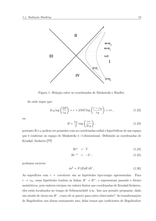 1.4 Radiação Hawking 12
Figura 1: Relação entre as coordenadas de Minkowski e Rindler.
de onde segue que:
2rH log
2R
rH
= r + 2MG log
r − rH
rH
= r∗ , (1.22)
ou
R =
rH
2
exp
r∗
2rH
, (1.23)
portanto R e ω podem ser pensados com as coordenadas radial e hiperbólicas de um espaço
que é conforme ao espaço de Minkowski 1+1-dimensional. Deﬁnindo as coordenadas de
Kruskal -Szekeres [??]
Reω
= V (1.24)
Re−ω
= −U , (1.25)
podemos escrever
ds2
= F(R)dUdV . (1.26)
As superfícies com r = constante são as hipérboles tipo-tempo apresentadas. Para
r → rH, essas hipérboles tendem as linhas H−
e H+
, e representam passado e futuro
assintóticos, pois embora estejam em valores ﬁnitos nas coordenadas de Kruskal-Szekeres,
eles estão localizados no tempo de Schwarzschild ±∞. Isso nos permite perguntar, dado
um estado de vácuo em H−
, como ele se parece para outro observador? As transformações
de Bogolioubov nos dizem exatamente isso; delas temos que coeﬁcientes de Bogolioubov
 