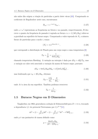 1.5 Buracos Negros em D Dimensões 13
não nulos dão origem a criação de partículas a partir deste vácuo [10]. Computando os
coeﬁciente de Bogolioubov neste caso, encontramos
Bωω = e−πω/κ
Aωω , (1.27)
onde ω e ω representam as frequências no futuro e no passado, respectivamente, B des-
creve o quanto da frequência do passado é captada no futuro e κ = 1/(4G4Mbh) refere-se
a gravidade na superfície do buraco negro. Computando o valor esperado de Ni, o número
futuro de partículas para o modo i, temos
Ni = 1/e(2πωi/k)−1
, (1.28)
que corresponde a distribuição de Planck para um corpo negro a uma temperatura [8]
TH =
κ
2π
=
1
8πG4Mbh
, (1.29)
chamada temperatura Hawking. A variação na entropia é dada por dSH = dQ/TH, mas
a variação no calor está associado a variação da massa do buraco negro, portanto
dSH = 8πG4MbhdMbh = d 4πG4M2
bH , (1.30)
mas lembrando que rH = 2G4Mbh, obtemos
SH =
πr2
H
G4
=
A
4G4
, (1.31)
onde A é a área da sua superfície. Também podemos reescrever
TH =
1
4πrH
. (1.32)
1.5 Buracos Negros em D Dimensões
Tangherlini, em 1963, generalizou a solução de Schwarzschild para D = 4+n, trocando
a dependência 1/r do potencial Newtoniano por 1/rD−3
[11]:
ds2
= (1 −
µ
rD−3
)dt2
− (1 −
µ
rD−3
)−1
dr2
− r2
dΩ2
D−3 , (1.33)
onde µ é um parâmetro de massa deﬁnido como
µ =
16πGDMbh
(D − 2)ΩD−2
, (1.34)
 