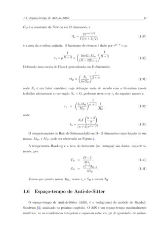 1.6 Espaço-tempo de Anti-de-Sitter 14
GD é a constante de Newton em D dimensões, e
Ωn =
2π(n+1)/2
Γ((n + 1)/2)
(1.35)
é a área da n-esfera unitária. O horizonte de eventos é dado por rD−3
= µ:
rs = µ
1
D − 3 =
16πGDMbh
(D − 2)ΩD−2
1
D − 3
(1.36)
Deﬁnindo uma escala de Planck generalizada em D dimensões:
MD ≡
Nn
8πGD
1
2 + n
(1.37)
onde Nn é um fator numérico, cuja deﬁnição varia de acordo com a literatura (neste
trabalho adotaremos a convenção Nn = 8), podemos reescrever rs da seguinte maneira:
rs =
knMbh
MD
1
n + 1 1
MD
, (1.38)
onde
kn =
NnΓ
n + 3
2
(n + 2)π(n+1)/2
. (1.39)
O comportamento do Raio de Schwarzschild em D=11 dimensões como função de sua
massa, Mbh, e MD, pode ser observado na Figura 2.
A temperatura Hawking e a área do horizonte (ou entropia) são dados, respectiva-
mente, por
TH =
D − 3
4πrs
, (1.40)
SH =
rD−2
s ΩD−2
4GD
. (1.41)
Vemos que quanto maior Mbh, maior rs e SH e menor TH.
1.6 Espaço-tempo de Anti-de-Sitter
O espaço-tempo de Anti-de-Sitter (AdS), é o background do modelo de Randall-
Sundrum [4], analisado no próximo capítulo. O AdS é um espaço-tempo maximalmente
simétrico, i.e as coordenadas temporais e espaciais estão em pé de igualdade, de assina-
 