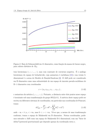 1.6 Espaço-tempo de Anti-de-Sitter 15
Figura 2: Raio de Schwarzchild em 11 dimensões, como função da massa do buraco negro,
para valores distintos de MD.
tura lorentziana (-,+,+,...,+), mas com constante de curvatura negativa. É o análogo
lorentziano do espaço de Lobachevski, cuja assinatura é euclidiana [13] e sua versão 5-
dimensional é a arena do Modelo de Randal-Sundrum [4]. O AdS pode ser considerado
em D dimensões como uma subvariedade de um espaço de imersão pseudo-euclidiano de
D+1 dimensões com coordenadas
x = (x0, xD+1, x1, ..., xD−1) , (1.42)
e assinatura da métrica (-,+,...,+,-). Portanto, a distância entre dois pontos nesse espaço
é invariante sob uma transformação do grupo SO(2,d-1). A métrica deste espaço pode ser
escrita em diferentes sistemas de coordenadas; em particular nas coordenadas de Poincaré,
temos
ds2
AdS =
R2
z2
(−dt2
+
d−2
i=1
dx2
i + dz2
) (1.43)
onde −∞ < t, xi < +∞, mas 0 < z < +∞. Vê-se que, a menos de uma tranformação
conforme, temos o espaço de Minkowski em D dimensões. Nestas coordenadas, pode-
mos entender o AdS como um espaço de Minkowski D-1 dimensional, com um "fator de
dobra"(potencial gravitacional) que depende apenas da coordenada extra z.
 