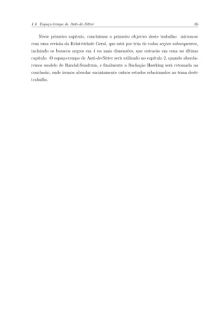 1.6 Espaço-tempo de Anti-de-Sitter 16
Neste primeiro capítulo, concluímos o primeiro objetivo deste trabalho: iniciou-se
com uma revisão da Relatividade Geral, que está por trás de todas seções subsequentes,
incluindo os buracos negros em 4 ou mais dimensões, que entrarão em cena no último
capítulo. O espaço-tempo de Anti-de-Sitter será utilizado no capítulo 2, quando aborda-
remos modelo de Randal-Sundrum, e ﬁnalmente a Radiação Hawking será retomada na
conclusão, onde iremos abordar sucintamente outros estudos relacionados ao tema deste
trabalho.
 