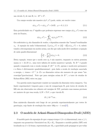 2.3 O modelo de Arkani-Hamed-Dimopoulos-Dvali (ADD) 18
um círculo S1 de raio R, i.e. M4
× S1
.
Um campo escalar não massivo φ(xµ
, x5
) pode, então, ser escrito como:
φ(xµ, x5
) = φ(xµ, x5
+ 2πR) , µ = 0, 1, 2, 3. (2.1)
Esta periodicidade em x5
signiﬁca que podemos expressar esse campo φ(xµ, x5
) como um
série de Fourier,
φ(xµ, x5
) =
∞
k=−∞
φk(xµ)eikx5/R
. (2.2)
Os coeﬁcientes φk são chamados de modos, e dependem somente das "nossas"coordenadas
xµ. A equação da onda 5-dimensional, 5φ (xµ, x5
) ≡ ∂2
µ − ∂2
5 φ (xµ, x5
) = 0, substi-
tuindo a decomposição em modos acima, nos diz que cada modo deve satisfazer a equação
de onda quadri-dimensional
∂2
µ −
k2
R2
φ(xµ) = 0 . (2.3)
Desta equação, temos que o modo zero φ0 é não massivo, enquanto os outros possuem
massa m = |k|/R i.e., uma torre inﬁnita de modos massivos é gerada. Se R−1
é grande
quando comparado com a escala energia E (R−1
E), apenas o modo-zero permanece
e a física é efetivamente quadridimensional - pois dada a escala de resolução associada
a energia, r, temos r E−1
R e as dimensões extras são menores do que nosso "mi-
croscópio"gravitacional. Note que para energias acima de R−1
, a torre de estados de
Kaluza-Klein (KK) entra em jogo.
Um questão muito importante consiste no tamanho da dimensão extra compacta. Um
limite experimental é imposto para o raio de compactação R, pois torres de estados de
KK não são observadas em colisores até energias de TeV, portanto suas massas precisam
ser maiores do que essa escala, k/R > TeV , o que vincula R:
R ≤ 10−21
cm . (2.4)
Essa minúscula dimensão está longe de ser provada experimentalmente por testes de
gravitação, cujo limite de resolução ﬁca entre 100µ m − 1 mm[17].
2.3 O modelo de Arkani-Hamed-Dimopoulos-Dvali (ADD)
O modelo parte da suposição de que o espaço-tempo é (4+n)-dimensional, com n ≥ 1,
enquanto sua geometria é fatorizável em M4 × Kn. Enquanto o modelo padrão (MP) está
localizado na (1+3)-brana, representada por M4, a gravidade pode propagar-se por todas
 