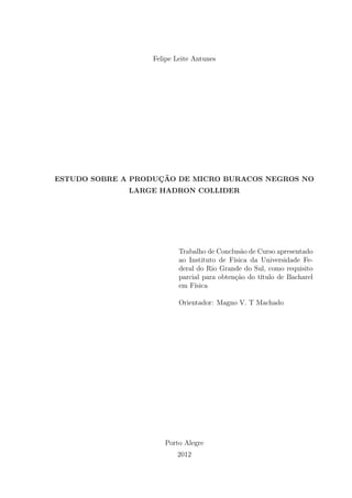 Felipe Leite Antunes
ESTUDO SOBRE A PRODUÇÃO DE MICRO BURACOS NEGROS NO
LARGE HADRON COLLIDER
Trabalho de Conclusão de Curso apresentado
ao Instituto de Física da Universidade Fe-
deral do Rio Grande do Sul, como requisito
parcial para obtenção do título de Bacharel
em Física
Orientador: Magno V. T Machado
Porto Alegre
2012
 