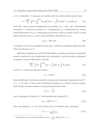 2.3 O modelo de Arkani-Hamed-Dimopoulos-Dvali (ADD) 19
as 4 + n dimensões. A ação para este modelo pode ser escrita simbolicamente como
S =
M2+n
D
2
d4
x
2πR
0
dn
y
√
g4+nR4+n + d4
x
√
g(T + LMP (ΦSM )) , (2.5)
onde MD é uma constante fundamental da gravidade, g4+n e R4+n são o determinante
da métrica e o escalar de curvatura (4 + n)-dimensional, g é o determinante da métrica
quadri-dimensional e LMP é a lagrangeana que descreve todos os campos do MP. A escala
típica associada com LMP será a escala eletrofraca, denotada por mEW ,
mEW ∼ 100 GeV . (2.6)
A constante T dever ser ajustada de forma que a constante cosmológica global seja nula.
Temos por ﬁm que y ≡ x5
Aplicando a expansão nos modos de Kaluza-Klein ao campo gravitacional, e mantendo
somente o modo zero, que é independente da coordenada x5, podemos realizar a integração
no primeiro termo do lado direito, obtendo
M2+n
D
2
d4
x
2πR4
0
dn
y −→
1
2
M2+n
D Vn d4
x
√
gR , (2.7)
onde Vn é o volume das dimensões extras,
Vn = (2πR)n
. (2.8)
Essa identiﬁcação é válida para escalas de energias muito pequenas comparadas com R−1
,
i.e. r >> R, onde r é uma escala de distância associada com a referida escala de energia.
Nesta escala, devemos recuperar o potencial gravitacional usual
V (r) ∼ −
G4
r
, (2.9)
onde a constante de Newton G4
1
é determinada pela equação (2.7),
G4 = (M2+n
D V n
)−1
. (2.10)
Para uma distância r << R, a lei de Gauss em 4+n dimensões dita o potencial
V (r) = −
1
M2+n
D r1+n
(2.11)
1
Relacionada com a constante de Planck via G4 =
1
M2
P l
, desde que = c = 1.
 
