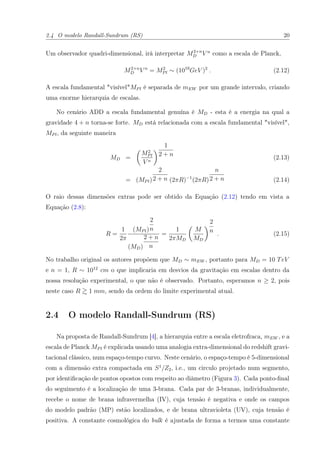 2.4 O modelo Randall-Sundrum (RS) 20
Um observador quadri-dimensional, irá interpretar M2+n
D V n
como a escala de Planck,
M2+n
D V n
= M2
Pl ∼ (1019
GeV )2
. (2.12)
A escala fundamental "visível"MPl é separada de mEW por um grande intervalo, criando
uma enorme hierarquia de escalas.
No cenário ADD a escala fundamental genuína é MD - esta é a energia na qual a
gravidade 4 + n torna-se forte. MD está relacionada com a escala fundamental "visível",
MPl, da seguinte maneira
MD =
M2
Pl
V n
1
2 + n
(2.13)
= (MPl)
2
2 + n (2πR)−1
(2πR)
n
2 + n (2.14)
O raio dessas dimensões extras pode ser obtido da Equação (2.12) tendo em vista a
Equação (2.8):
R =
1
2π
(MPl)
2
n
(MD)
2 + n
n
=
1
2πMD
M
MD
2
n
. (2.15)
No trabalho original os autores propõem que MD ∼ mEW , portanto para MD = 10 TeV
e n = 1, R ∼ 1012
cm o que implicaria em desvios da gravitação em escalas dentro da
nossa resolução experimental, o que não é observado. Portanto, esperamos n ≥ 2, pois
neste caso R 1 mm, sendo da ordem do limite experimental atual.
2.4 O modelo Randall-Sundrum (RS)
Na proposta de Randall-Sundrum [4], a hierarquia entre a escala eletrofraca, mEW , e a
escala de Planck MPl é explicada usando uma analogia extra-dimensional do redshift gravi-
tacional clássico, num espaço-tempo curvo. Neste cenário, o espaço-tempo é 5-dimensional
com a dimensão extra compactada em S1
/Z2, i.e., um circulo projetado num segmento,
por identiﬁcação de pontos opostos com respeito ao diâmetro (Figura 3). Cada ponto-ﬁnal
do seguimento é a localização de uma 3-brana. Cada par de 3-branas, individualmente,
recebe o nome de brana infravermelha (IV), cuja tensão é negativa e onde os campos
do modelo padrão (MP) estão localizados, e de brana ultravioleta (UV), cuja tensão é
positiva. A constante cosmológica do bulk é ajustada de forma a termos uma constante
 