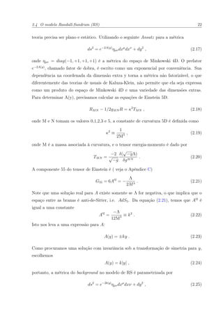 2.4 O modelo Randall-Sundrum (RS) 22
teoria precisa ser plano e estático. Utilizando o seguinte Ansatz para a métrica
ds2
= e−2A(y)
ηµνdxµ
dxν
+ dy2
, (2.17)
onde ηµν = diag(−1, +1, +1, +1) é a métrica do espaço de Minkowski 4D. O prefator
e−2A(y)
, chamado fator de dobra, é escrito como um exponencial por conveniência. Sua
dependência na coordenada da dimensão extra y torna a métrica não fatorizável, o que
diferentemente das teorias de usuais de Kaluza-Klein, não permite que ela seja expressa
como um produto do espaço de Minkowski 4D e uma variedade das dimensões extras.
Para determinar A(y), precisamos calcular as equações de Einstein 5D:
RMN − 1/2gMN R = κ2
TMN , (2.18)
onde M e N tomam os valores 0,1,2,3 e 5, a constante de curvatura 5D é deﬁnida como
κ2
≡
1
2M3 , (2.19)
onde M é a massa associada à curvatura, e o tensor energia-momento é dado por
TMN =
−2
√
−g
δ(
√
−gΛ)
δgMN
. (2.20)
A componente 55 do tensor de Einstein é ( veja o Apêndice C)
G55 = 6A 2
= −
Λ
2M3
. (2.21)
Note que uma solução real para A existe somente se Λ for negativa, o que implica que o
espaço entre as branas é anti-de-Sitter, i.e. AdS5. Da equação (2.21), temos que A 2
é
igual a uma constante
A 2
=
−Λ
12M3 ≡ k2
. (2.22)
Isto nos leva a uma expressão para A:
A(y) = ±ky . (2.23)
Como procuramos uma solução com invariância sob a transformação de simetria para y,
escolhemos
A(y) = k|y| , (2.24)
portanto, a métrica do background no modelo de RS é parametrizada por
ds2
= e−2k|y|
ηµνdxµ
dxν + dy2
, (2.25)
 