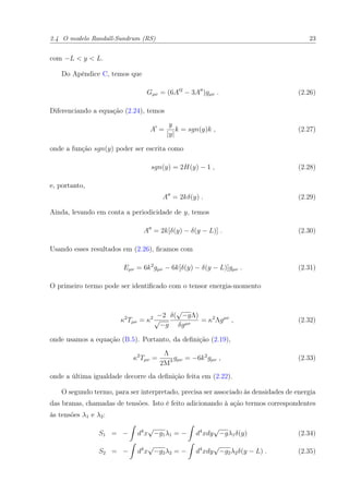 2.4 O modelo Randall-Sundrum (RS) 23
com −L < y < L.
Do Apêndice C, temos que
Gµν = (6A 2
− 3A )gµν . (2.26)
Diferenciando a equação (2.24), temos
A =
y
|y|
k = sgn(y)k , (2.27)
onde a função sgn(y) poder ser escrita como
sgn(y) = 2H(y) − 1 , (2.28)
e, portanto,
A = 2kδ(y) . (2.29)
Ainda, levando em conta a periodicidade de y, temos
A = 2k[δ(y) − δ(y − L)] . (2.30)
Usando esses resultados em (2.26), ﬁcamos com
Eµν = 6k2
gµν − 6k[δ(y) − δ(y − L)]gµν . (2.31)
O primeiro termo pode ser identiﬁcado com o tensor energia-momento
κ2
Tµν = κ2 −2
√
−g
δ(
√
−gΛ)
δgµν
= κ2
Λgµν
, (2.32)
onde usamos a equação (B.5). Portanto, da deﬁnição (2.19),
κ2
Tµν =
Λ
2M3 gµν = −6k2
gµν , (2.33)
onde a última igualdade decorre da deﬁnição feita em (2.22).
O segundo termo, para ser interpretado, precisa ser associado às densidades de energia
das branas, chamadas de tensões. Isto é feito adicionando à ação termos correspondentes
às tensões λ1 e λ2:
S1 = − d4
x
√
−g1λ1 = − d4
xdy
√
−gλ1δ(y) (2.34)
S2 = − d4
x
√
−g2λ2 = − d4
xdy
√
−g2λ2δ(y − L) . (2.35)
 