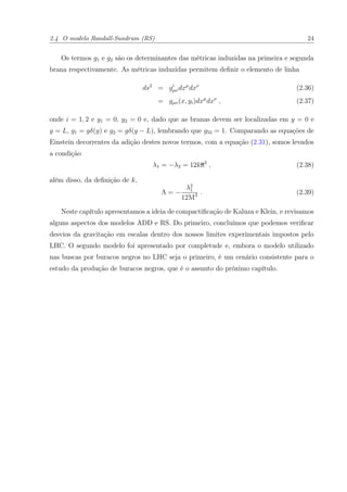 2.4 O modelo Randall-Sundrum (RS) 24
Os termos g1 e g2 são os determinantes das métricas induzidas na primeira e segunda
brana respectivamente. As métricas induzidas permitem deﬁnir o elemento de linha
ds2
= gi
µνdxµ
dxν
(2.36)
= gµν(x, yi)dxµ
dxν
, (2.37)
onde i = 1, 2 e y1 = 0, y2 = 0 e, dado que as branas devem ser localizadas em y = 0 e
y = L, g1 = gδ(y) e g2 = gδ(y − L), lembrando que g55 = 1. Comparando as equações de
Einstein decorrentes da adição destes novos termos, com a equação (2.31), somos levados
a condição
λ1 = −λ2 = 12kM3
, (2.38)
além disso, da deﬁnição de k,
Λ = −
λ2
1
12M3 . (2.39)
Neste capítulo apresentamos a ideia de compactiﬁcação de Kaluza e Klein, e revisamos
alguns aspectos dos modelos ADD e RS. Do primeiro, concluímos que podemos veriﬁcar
desvios da gravitação em escalas dentro dos nossos limites experimentais impostos pelo
LHC. O segundo modelo foi apresentado por completude e, embora o modelo utilizado
nas buscas por buracos negros no LHC seja o primeiro, é um cenário consistente para o
estudo da produção de buracos negros, que é o assunto do próximo capítulo.
 