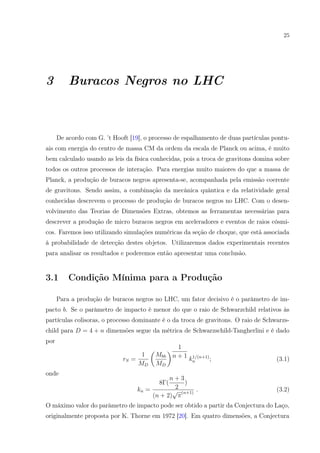 25
3 Buracos Negros no LHC
De acordo com G. ’t Hooft [19], o processo de espalhamento de duas partículas pontu-
ais com energia do centro de massa CM da ordem da escala de Planck ou acima, é muito
bem calculado usando as leis da física conhecidas, pois a troca de gravitons domina sobre
todos os outros processos de interação. Para energias muito maiores do que a massa de
Planck, a produção de buracos negros apresenta-se, acompanhada pela emissão coerente
de gravitons. Sendo assim, a combinação da mecânica quântica e da relatividade geral
conhecidas descrevem o processo de produção de buracos negros no LHC. Com o desen-
volvimento das Teorias de Dimensões Extras, obtemos as ferramentas necessárias para
descrever a produção de micro buracos negros em aceleradores e eventos de raios cósmi-
cos. Faremos isso utilizando simulações numéricas da seção de choque, que está associada
à probabilidade de detecção destes objetos. Utilizaremos dados experimentais recentes
para analisar os resultados e poderemos então apresentar uma conclusão.
3.1 Condição Mínima para a Produção
Para a produção de buracos negros no LHC, um fator decisivo é o parâmetro de im-
pacto b. Se o parâmetro de impacto é menor do que o raio de Schwarzchild relativos às
partículas colisoras, o processo dominante é o da troca de gravitons. O raio de Schwarzs-
child para D = 4 + n dimensões segue da métrica de Schwarzschild-Tangherlini e é dado
por
rS =
1
MD
Mbh
MD
1
n + 1
k1/(n+1)
n ; (3.1)
onde
kn =
8Γ(
n + 3
2
)
(n + 2)
√
π
(n+1)
. (3.2)
O máximo valor do parâmetro de impacto pode ser obtido a partir da Conjectura do Laço,
originalmente proposta por K. Thorne em 1972 [20]. Em quatro dimensões, a Conjectura
 