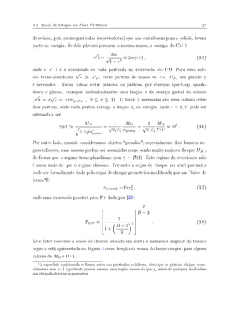 3.2 Seção de Choque no Nível Partônico 27
de colisão, pois outras partículas (espectadoras) que não contribuem para a colisão, levam
parte da energia. Se dois pártons possuem a mesma massa, a energia do CM é
√
ˆs =
2m
√
1 − v2
≡ 2mγ(v) , (3.5)
onde v < 1 é a velocidade de cada partícula no referencial do CM. Para uma coli-
são trans-planckiana
√
ˆs MD, entre pártons de massa m << MD, um grande γ
é necessário. Numa colisão entre prótons, os pártons, por exemplo quark-up, quark-
down e glúons, carregam individualmente uma fração x da energia global da colisão
(
√
ˆs = x
√
s ∼ γxmproton , 0 ≤ x ≤ 1). O fator γ necessário em uma colisão entre
dois pártons, onde cada párton carrega a fração xi da energia, onde i = 1, 2, pode ser
estimado a ser
γ(v)
MD
x1x2m2
proton
=
1
√
x1x2
MD
mproton
∼
1
√
x1x2
MD
TeV
× 103
. (3.6)
Por outro lado, quando consideramos objetos "pesados", especialmente dois buracos ne-
gros colisores, suas massas podem ser assumidas como sendo muito maiores do que MD
1
,
de forma que o regime trans-planckiano com γ ∼ O(1). Este regime de velocidade não
é nada mais do que o regime clássico. Portanto a seção de choque no nível partônico
pode ser formalmente dada pela seção de choque geométrica modiﬁcada por um "fator de
forma"F:
ˆσij→BH = Fπr2
s , (3.7)
onde uma expressão possível para F é dada por [22]:
FIOP ≡





2
1 +
D − 2
2
2





2
D − 3
. (3.8)
Este fator descreve a seção de choque levando em conta o momento angular do buraco
negro e está apresentada na Figura 4 como função da massa do buraco negro, para alguns
valores de MD e D=11.
1
A superfície aprisionada se forma antes das partículas colidirem, visto que os pártons viajam essen-
cialmente com v=1 e portanto podem acessar uma região menos do que rs antes de qualquer sinal sobre
sua chegada deforme a geometria
 