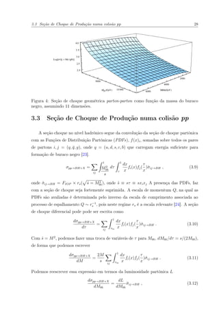 3.3 Seção de Choque de Produção numa colisão pp 28
Figura 4: Seção de choque geométrica parton-parton como função da massa do buraco
negro, assumindo 11 dimensões.
3.3 Seção de Choque de Produção numa colisão pp
A seção choque no nível hadrônico segue da convolução da seção de choque partônica
com as Funções de Distribuição Partônicas (PDFs), f(x)i, somadas sobre todos os pares
de partons i, j = (q, ¯q, g), onde q = (u, d, s, c, b) que carregam energia suﬁciente para
formação de buraco negro [23].
σpp→BH+X =
ij
1
M2
bh
s
dτ
1
τ
dx
x
fi(x)fj(
τ
x
)ˆσij→BH , (3.9)
onde ˆσij→BH = FIOP × rs( ˆs = M2
bh), onde ˆs ≡ sτ ≡ sxixj A presença das PDFs, faz
com a seção de choque seja fortemente suprimida. A escala de momentum Q, na qual as
PDFs são avaliadas é determinada pelo inverso da escala de comprimento associada ao
processo de espalhamento Q ∼ r−1
s , pois neste regime rs é a escala relevante [24]. A seção
de choque diferencial pode pode ser escrita como
dσpp→BH+X
dτ
=
ij
1
τm
dx
x
fi(x)fj(
τ
x
)ˆσij→BH . (3.10)
Com ˆs = M2
, podemos fazer uma troca de variáveis de τ para Mbh, dMbh/dτ = s/(2Mbh),
de forma que podemos escrever
dσpp→BH+X
dM
=
2M
s ij
1
τm
dx
x
fi(x)fj(
τ
x
)ˆσij→BH . (3.11)
Podemos reescrever essa expressão em termos da luminosidade partônica L
dσpp→BH+X
dMbh
=
dL
dMbh
ˆσij→BH , (3.12)
 