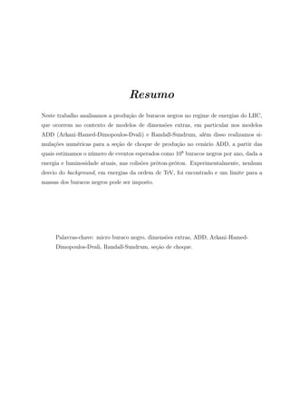 Resumo
Neste trabalho analisamos a produção de buracos negros no regime de energias do LHC,
que ocorrem no contexto de modelos de dimensões extras, em particular nos modelos
ADD (Arkani-Hamed-Dimopoulos-Dvali) e Randall-Sundrum, além disso realizamos si-
mulações numéricas para a seção de choque de produção no cenário ADD, a partir das
quais estimamos o número de eventos esperados como 108
buracos negros por ano, dada a
energia e luminosidade atuais, nas colisões próton-próton. Experimentalmente, nenhum
desvio do background, em energias da ordem de TeV, foi encontrado e um limite para a
massas dos buracos negros pode ser imposto.
Palavras-chave: micro buraco negro, dimensões extras, ADD, Arkani-Hamed-
Dimopoulos-Dvali, Randall-Sundrum, seção de choque.
 