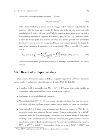 3.5 Resultados Experimentais 32
colisão não é completamente inelástica. Portanto
Mbh(z) = y(z)
√
ˆs , (3.16)
onde a inelasticidade y é função de z ≡ b/bmax, onde b refere-se ao parâmetro de
impacto. Isto faz com que a seção de choque discutida anteriormente não seja
mais fatorizável, pois o valor de cutoﬀ inferior para fração de momentum partônica
dependa do parâmetro de impacto. Utilizando a proposta de [27] , podemos tomar
a seção de choque para uma colisão pp como uma média pesada pelo parâmetro
de impacto sobre a seção de choque partônica, com o limite inferior da fração de
momentum partônica determinado pelo requerimento Mmin = xminMD. Portanto,
temos
σpp→BH+X ≥
1
0
2zdz
ij
1
xminM2
D
y2s
dτ
1
τ
dx
x
fi(x)fj(
τ
x
)ˆσij→BH(τs) , (3.17)
onde levamos em conta que as estimativas para a energia aprisionada são um limite
inferior.
3.5 Resultados Experimentais
Para a busca de buracos negros no LHC, o seguinte conjunto de critérios e hipóteses
para o sinal e o background são utilizados no detector CMS [6] do LHC:
• O modelo ADD é assumido com MD ∼ 1TeV . O buraco negro está contido na
brana onde todas as partículas, exceto os grávitons, residem.
• Um buraco negro semi-clássico é esperado.
• Alta multiplicidade (N ≥ 2−8), com grande entropia e radiação Hawking fortemente
isotrópica, típica de um buraco negro não rotante, é levada em conta para os sinais.
• Uma variável ST é deﬁnida como a soma escalar da energia transversa (ET ) dos ob-
jetos individuais: jets, elétrons, fótons e múons. Apenas objetos com ET > 50GeV
entram na soma de ST e contam para a multiplicidade N do estado-ﬁnal. Este corte
na energia torna a análise insensível à eventos não desejados, permanecendo eﬁciente
para buracos negros. Também adicionamos à ST a energia perdida (missing energy),
Emiss
T , se Emiss
T > 50GeV 3
. Esta análise é feita para MD ∈ [1.5TeV, 2.5TeV ] em
3
Uma Emiss
T espúria pode surgir devido à jets cuja medição fora perdida.
 