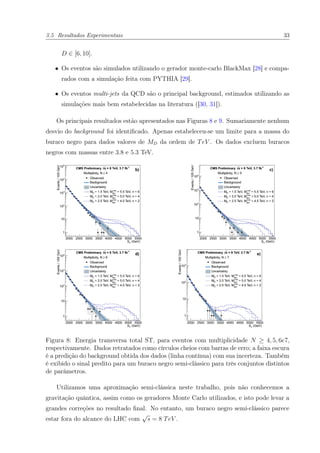 3.5 Resultados Experimentais 33
D ∈ [6, 10].
• Os eventos são simulados utilizando o gerador monte-carlo BlackMax [28] e compa-
rados com a simulação feita com PYTHIA [29].
• Os eventos multi-jets da QCD são o principal background, estimados utilizando as
simulações mais bem estabelecidas na literatura ([30, 31]).
Os principais resultados estão apresentados nas Figuras 8 e 9. Sumariamente nenhum
desvio do background foi identiﬁcado. Apenas estabeleceu-se um limite para a massa do
buraco negro para dados valores de MD da ordem de TeV . Os dados excluem buracos
negros com massas entre 3.8 e 5.3 TeV.
Figura 8: Energia transversa total ST, para eventos com multiplicidade N ≥ 4, 5, 6e7,
respectivamente. Dados retratados como círculos cheios com barras de erro; a faixa escura
é a predição do background obtida dos dados (linha contínua) com sua incerteza. Também
é exibido o sinal predito para um buraco negro semi-clássico para três conjuntos distintos
de parâmetros.
Utilizamos uma aproximação semi-clássica neste trabalho, pois não conhecemos a
gravitação quântica, assim como os geradores Monte Carlo utilizados, e isto pode levar a
grandes correções no resultado ﬁnal. No entanto, um buraco negro semi-clássico parece
estar fora do alcance do LHC com
√
s = 8 TeV .
 